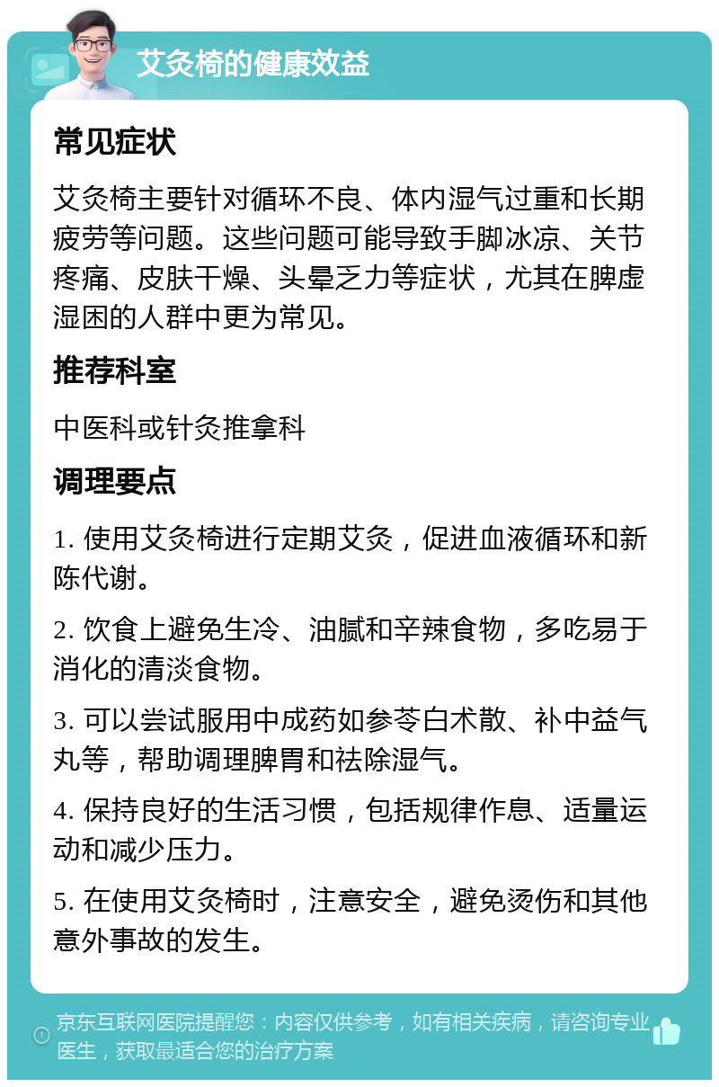 艾灸椅的健康效益 常见症状 艾灸椅主要针对循环不良、体内湿气过重和长期疲劳等问题。这些问题可能导致手脚冰凉、关节疼痛、皮肤干燥、头晕乏力等症状，尤其在脾虚湿困的人群中更为常见。 推荐科室 中医科或针灸推拿科 调理要点 1. 使用艾灸椅进行定期艾灸，促进血液循环和新陈代谢。 2. 饮食上避免生冷、油腻和辛辣食物，多吃易于消化的清淡食物。 3. 可以尝试服用中成药如参苓白术散、补中益气丸等，帮助调理脾胃和祛除湿气。 4. 保持良好的生活习惯，包括规律作息、适量运动和减少压力。 5. 在使用艾灸椅时，注意安全，避免烫伤和其他意外事故的发生。