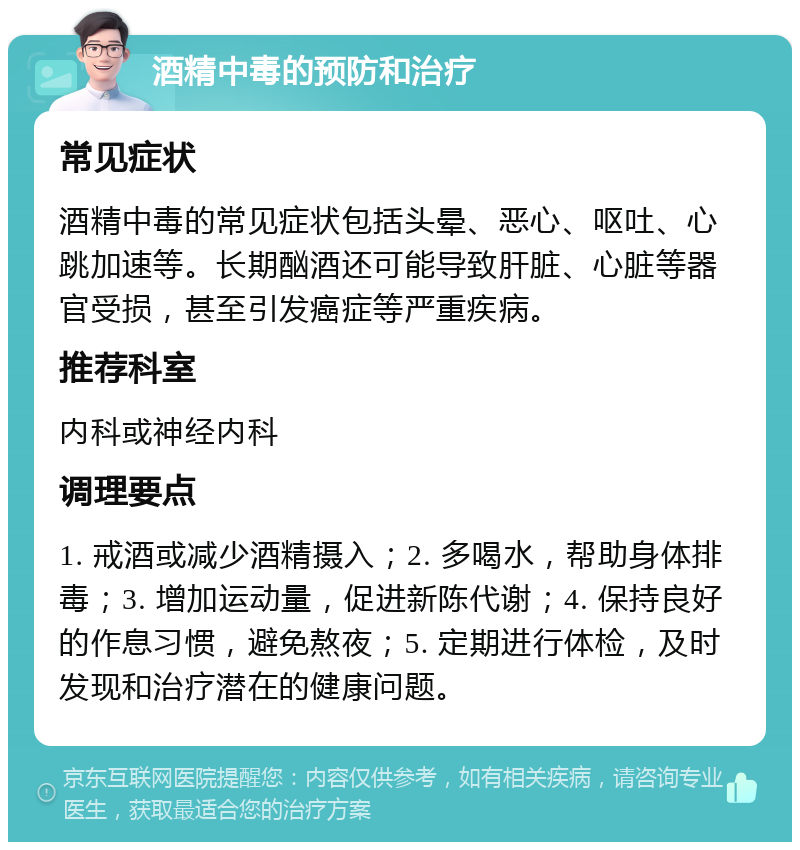 酒精中毒的预防和治疗 常见症状 酒精中毒的常见症状包括头晕、恶心、呕吐、心跳加速等。长期酗酒还可能导致肝脏、心脏等器官受损，甚至引发癌症等严重疾病。 推荐科室 内科或神经内科 调理要点 1. 戒酒或减少酒精摄入；2. 多喝水，帮助身体排毒；3. 增加运动量，促进新陈代谢；4. 保持良好的作息习惯，避免熬夜；5. 定期进行体检，及时发现和治疗潜在的健康问题。