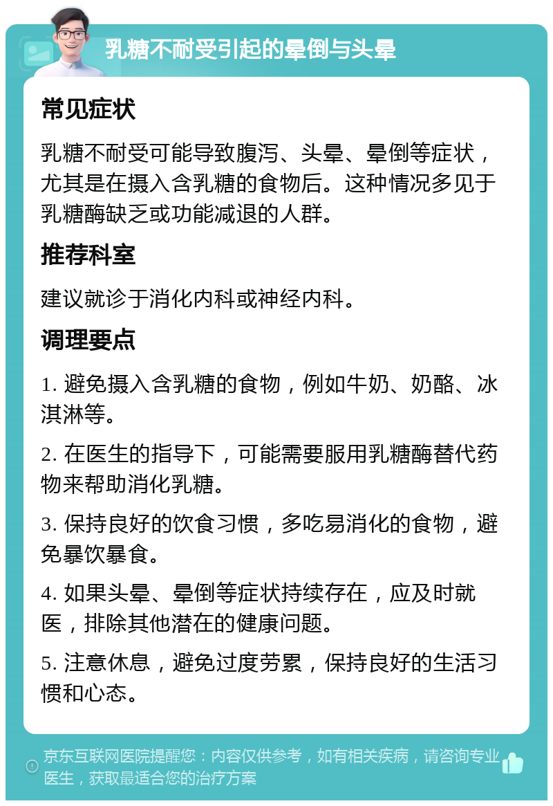 乳糖不耐受引起的晕倒与头晕 常见症状 乳糖不耐受可能导致腹泻、头晕、晕倒等症状，尤其是在摄入含乳糖的食物后。这种情况多见于乳糖酶缺乏或功能减退的人群。 推荐科室 建议就诊于消化内科或神经内科。 调理要点 1. 避免摄入含乳糖的食物，例如牛奶、奶酪、冰淇淋等。 2. 在医生的指导下，可能需要服用乳糖酶替代药物来帮助消化乳糖。 3. 保持良好的饮食习惯，多吃易消化的食物，避免暴饮暴食。 4. 如果头晕、晕倒等症状持续存在，应及时就医，排除其他潜在的健康问题。 5. 注意休息，避免过度劳累，保持良好的生活习惯和心态。