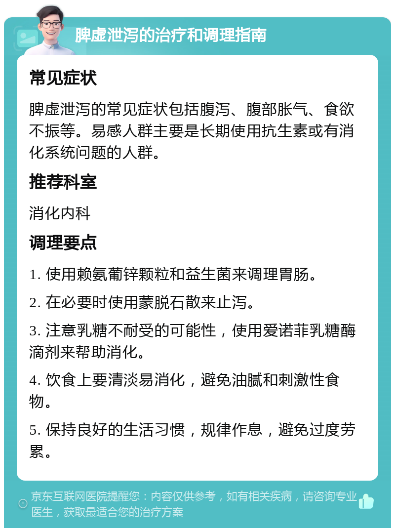 脾虚泄泻的治疗和调理指南 常见症状 脾虚泄泻的常见症状包括腹泻、腹部胀气、食欲不振等。易感人群主要是长期使用抗生素或有消化系统问题的人群。 推荐科室 消化内科 调理要点 1. 使用赖氨葡锌颗粒和益生菌来调理胃肠。 2. 在必要时使用蒙脱石散来止泻。 3. 注意乳糖不耐受的可能性，使用爱诺菲乳糖酶滴剂来帮助消化。 4. 饮食上要清淡易消化，避免油腻和刺激性食物。 5. 保持良好的生活习惯，规律作息，避免过度劳累。