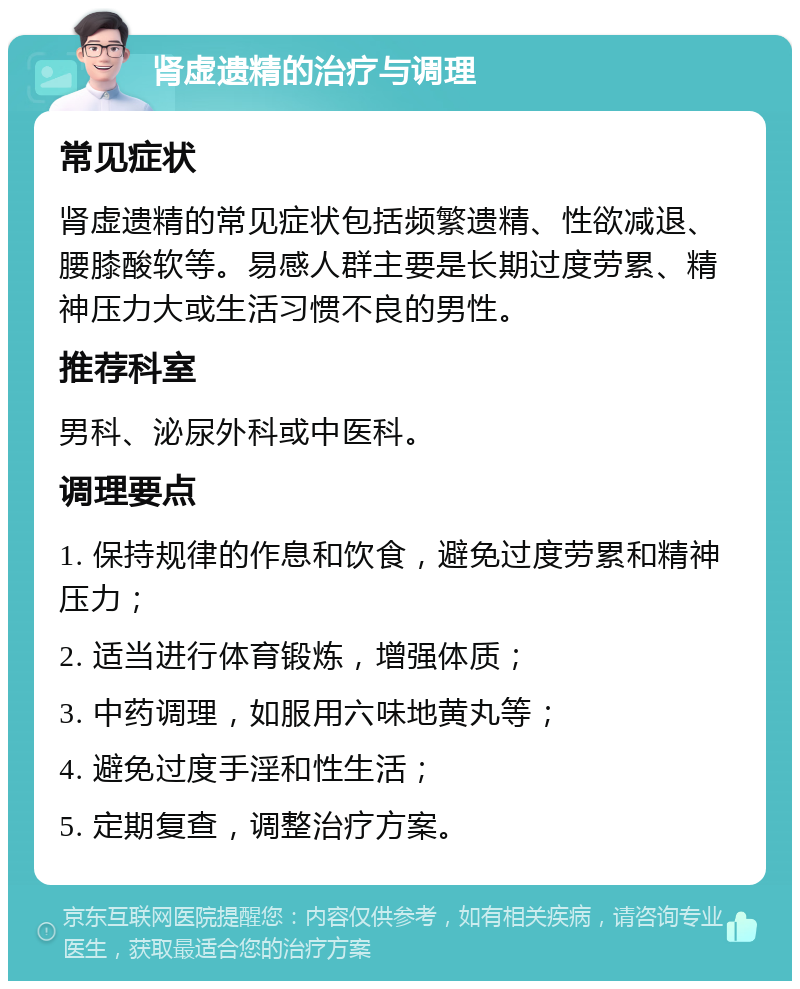 肾虚遗精的治疗与调理 常见症状 肾虚遗精的常见症状包括频繁遗精、性欲减退、腰膝酸软等。易感人群主要是长期过度劳累、精神压力大或生活习惯不良的男性。 推荐科室 男科、泌尿外科或中医科。 调理要点 1. 保持规律的作息和饮食，避免过度劳累和精神压力； 2. 适当进行体育锻炼，增强体质； 3. 中药调理，如服用六味地黄丸等； 4. 避免过度手淫和性生活； 5. 定期复查，调整治疗方案。