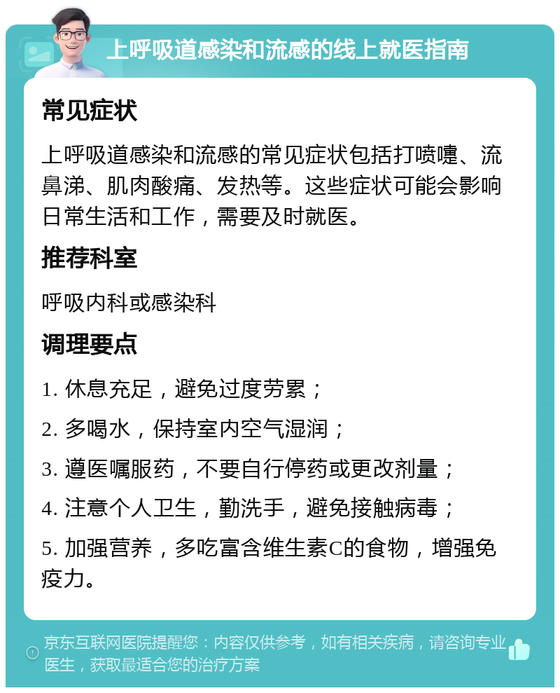 上呼吸道感染和流感的线上就医指南 常见症状 上呼吸道感染和流感的常见症状包括打喷嚏、流鼻涕、肌肉酸痛、发热等。这些症状可能会影响日常生活和工作，需要及时就医。 推荐科室 呼吸内科或感染科 调理要点 1. 休息充足，避免过度劳累； 2. 多喝水，保持室内空气湿润； 3. 遵医嘱服药，不要自行停药或更改剂量； 4. 注意个人卫生，勤洗手，避免接触病毒； 5. 加强营养，多吃富含维生素C的食物，增强免疫力。