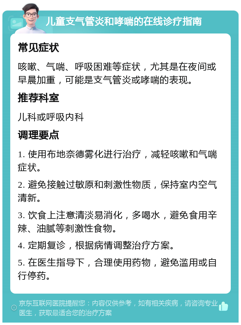 儿童支气管炎和哮喘的在线诊疗指南 常见症状 咳嗽、气喘、呼吸困难等症状，尤其是在夜间或早晨加重，可能是支气管炎或哮喘的表现。 推荐科室 儿科或呼吸内科 调理要点 1. 使用布地奈德雾化进行治疗，减轻咳嗽和气喘症状。 2. 避免接触过敏原和刺激性物质，保持室内空气清新。 3. 饮食上注意清淡易消化，多喝水，避免食用辛辣、油腻等刺激性食物。 4. 定期复诊，根据病情调整治疗方案。 5. 在医生指导下，合理使用药物，避免滥用或自行停药。