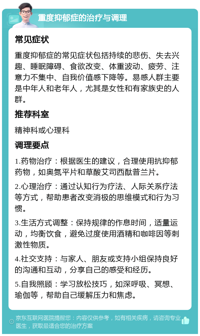 重度抑郁症的治疗与调理 常见症状 重度抑郁症的常见症状包括持续的悲伤、失去兴趣、睡眠障碍、食欲改变、体重波动、疲劳、注意力不集中、自我价值感下降等。易感人群主要是中年人和老年人，尤其是女性和有家族史的人群。 推荐科室 精神科或心理科 调理要点 1.药物治疗：根据医生的建议，合理使用抗抑郁药物，如奥氮平片和草酸艾司西酞普兰片。 2.心理治疗：通过认知行为疗法、人际关系疗法等方式，帮助患者改变消极的思维模式和行为习惯。 3.生活方式调整：保持规律的作息时间，适量运动，均衡饮食，避免过度使用酒精和咖啡因等刺激性物质。 4.社交支持：与家人、朋友或支持小组保持良好的沟通和互动，分享自己的感受和经历。 5.自我照顾：学习放松技巧，如深呼吸、冥想、瑜伽等，帮助自己缓解压力和焦虑。