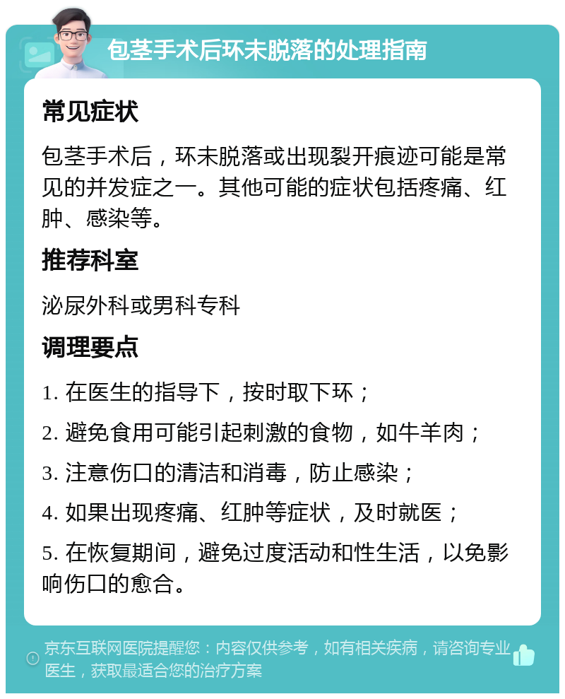 包茎手术后环未脱落的处理指南 常见症状 包茎手术后，环未脱落或出现裂开痕迹可能是常见的并发症之一。其他可能的症状包括疼痛、红肿、感染等。 推荐科室 泌尿外科或男科专科 调理要点 1. 在医生的指导下，按时取下环； 2. 避免食用可能引起刺激的食物，如牛羊肉； 3. 注意伤口的清洁和消毒，防止感染； 4. 如果出现疼痛、红肿等症状，及时就医； 5. 在恢复期间，避免过度活动和性生活，以免影响伤口的愈合。