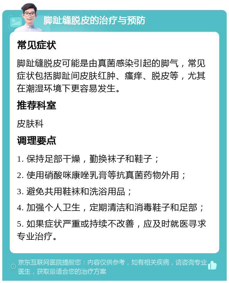 脚趾缝脱皮的治疗与预防 常见症状 脚趾缝脱皮可能是由真菌感染引起的脚气，常见症状包括脚趾间皮肤红肿、瘙痒、脱皮等，尤其在潮湿环境下更容易发生。 推荐科室 皮肤科 调理要点 1. 保持足部干燥，勤换袜子和鞋子； 2. 使用硝酸咪康唑乳膏等抗真菌药物外用； 3. 避免共用鞋袜和洗浴用品； 4. 加强个人卫生，定期清洁和消毒鞋子和足部； 5. 如果症状严重或持续不改善，应及时就医寻求专业治疗。