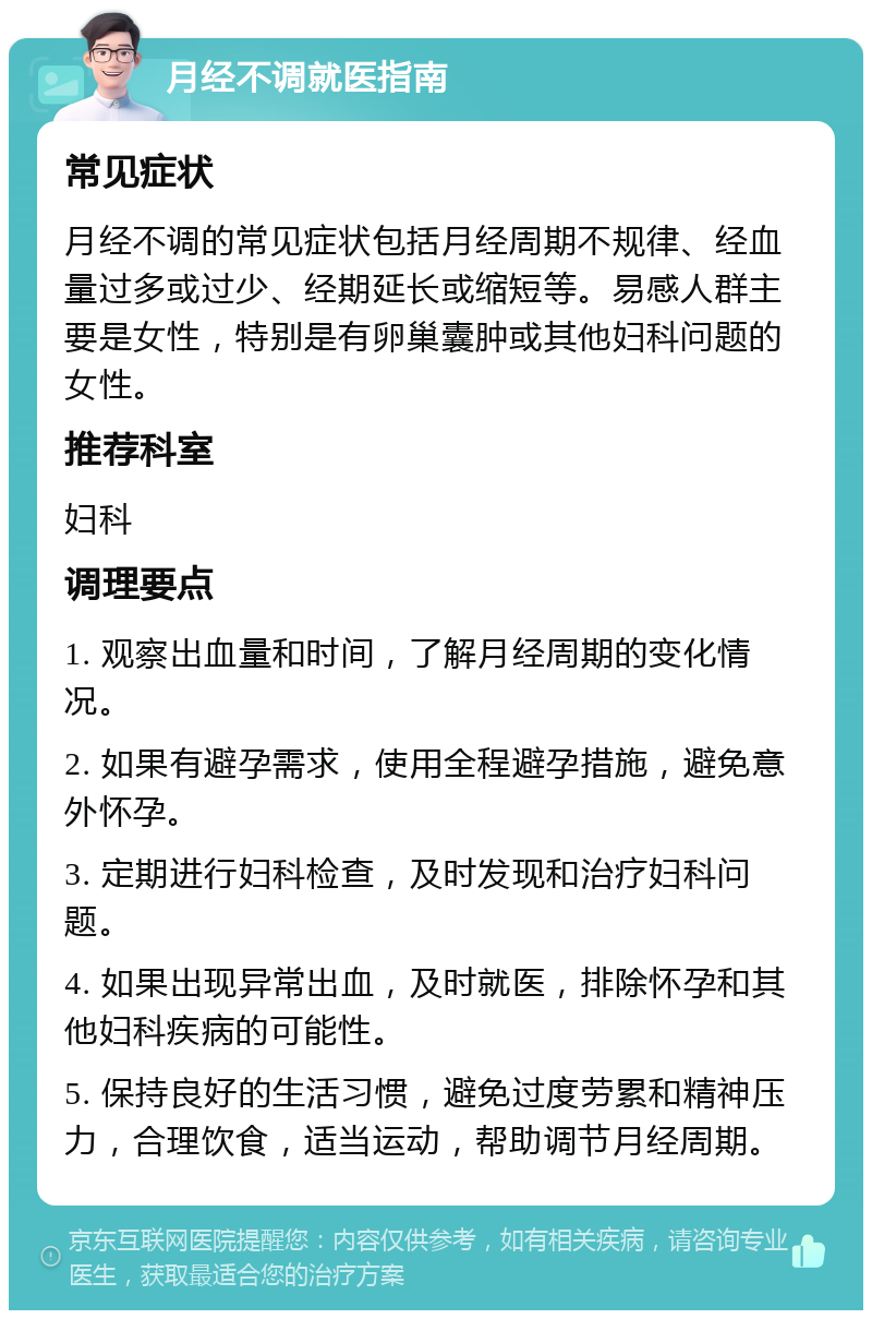 月经不调就医指南 常见症状 月经不调的常见症状包括月经周期不规律、经血量过多或过少、经期延长或缩短等。易感人群主要是女性，特别是有卵巢囊肿或其他妇科问题的女性。 推荐科室 妇科 调理要点 1. 观察出血量和时间，了解月经周期的变化情况。 2. 如果有避孕需求，使用全程避孕措施，避免意外怀孕。 3. 定期进行妇科检查，及时发现和治疗妇科问题。 4. 如果出现异常出血，及时就医，排除怀孕和其他妇科疾病的可能性。 5. 保持良好的生活习惯，避免过度劳累和精神压力，合理饮食，适当运动，帮助调节月经周期。