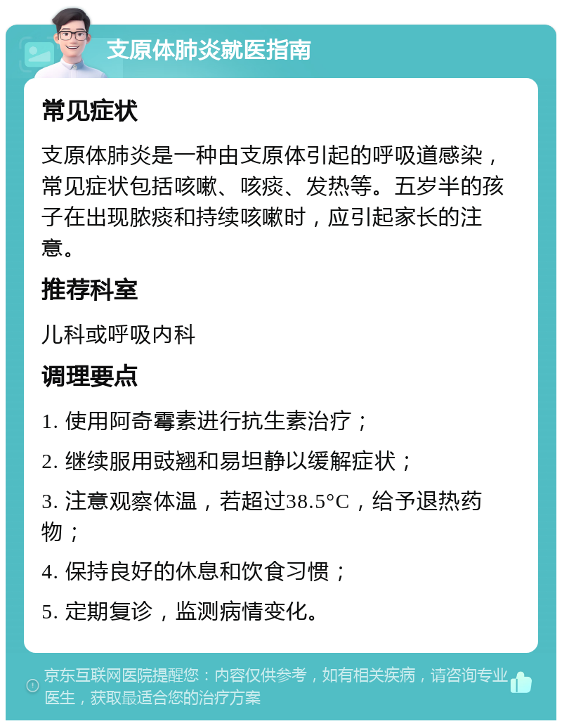 支原体肺炎就医指南 常见症状 支原体肺炎是一种由支原体引起的呼吸道感染，常见症状包括咳嗽、咳痰、发热等。五岁半的孩子在出现脓痰和持续咳嗽时，应引起家长的注意。 推荐科室 儿科或呼吸内科 调理要点 1. 使用阿奇霉素进行抗生素治疗； 2. 继续服用豉翘和易坦静以缓解症状； 3. 注意观察体温，若超过38.5°C，给予退热药物； 4. 保持良好的休息和饮食习惯； 5. 定期复诊，监测病情变化。