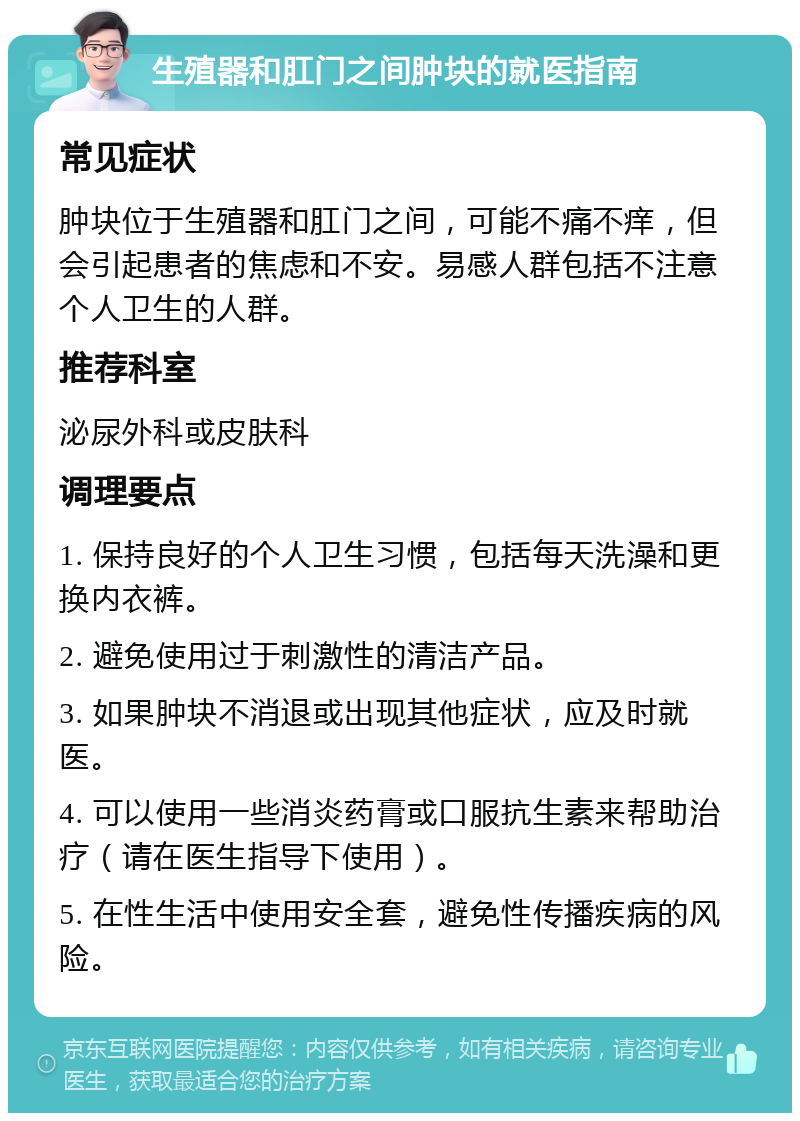 生殖器和肛门之间肿块的就医指南 常见症状 肿块位于生殖器和肛门之间，可能不痛不痒，但会引起患者的焦虑和不安。易感人群包括不注意个人卫生的人群。 推荐科室 泌尿外科或皮肤科 调理要点 1. 保持良好的个人卫生习惯，包括每天洗澡和更换内衣裤。 2. 避免使用过于刺激性的清洁产品。 3. 如果肿块不消退或出现其他症状，应及时就医。 4. 可以使用一些消炎药膏或口服抗生素来帮助治疗（请在医生指导下使用）。 5. 在性生活中使用安全套，避免性传播疾病的风险。