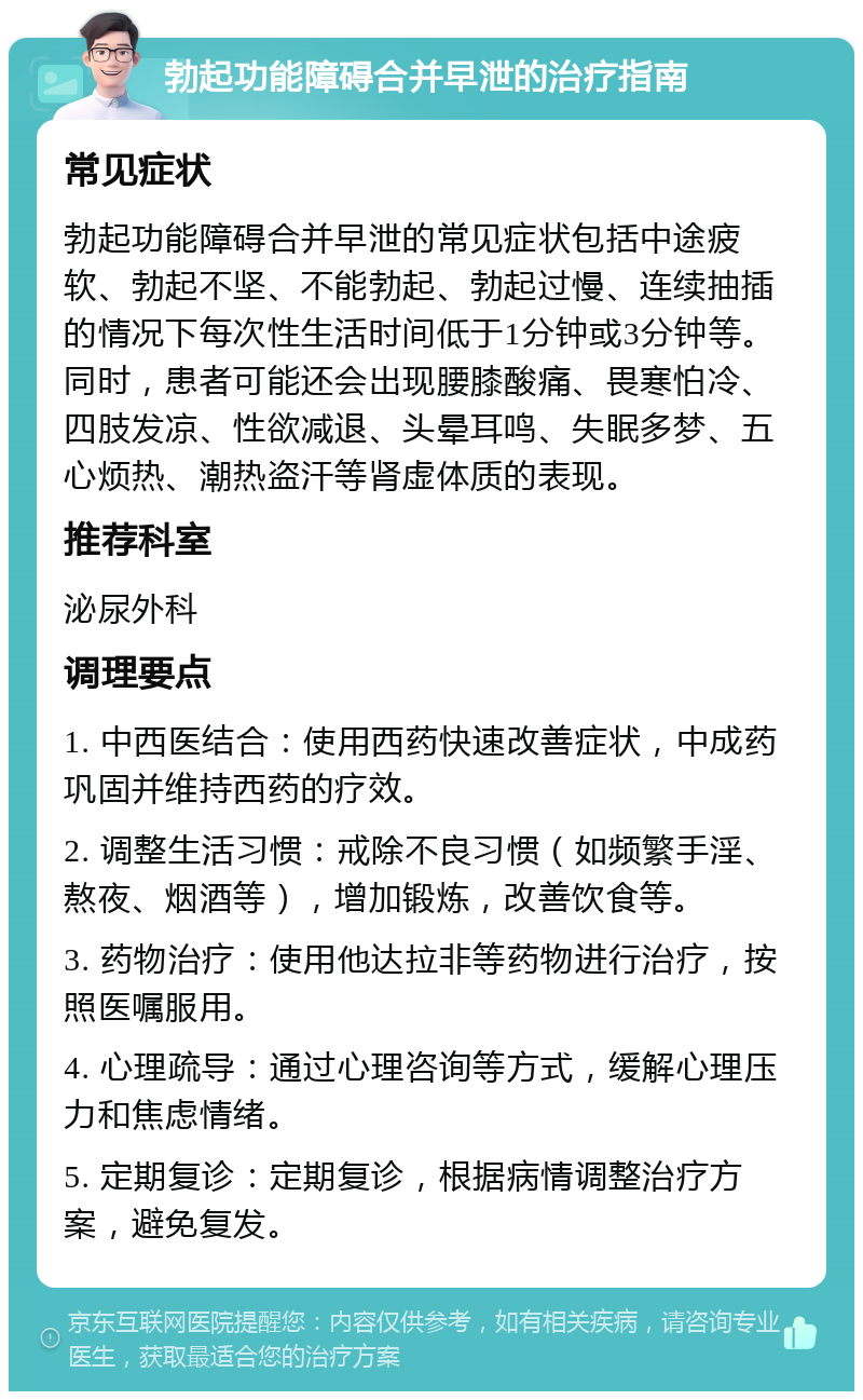 勃起功能障碍合并早泄的治疗指南 常见症状 勃起功能障碍合并早泄的常见症状包括中途疲软、勃起不坚、不能勃起、勃起过慢、连续抽插的情况下每次性生活时间低于1分钟或3分钟等。同时，患者可能还会出现腰膝酸痛、畏寒怕冷、四肢发凉、性欲减退、头晕耳鸣、失眠多梦、五心烦热、潮热盗汗等肾虚体质的表现。 推荐科室 泌尿外科 调理要点 1. 中西医结合：使用西药快速改善症状，中成药巩固并维持西药的疗效。 2. 调整生活习惯：戒除不良习惯（如频繁手淫、熬夜、烟酒等），增加锻炼，改善饮食等。 3. 药物治疗：使用他达拉非等药物进行治疗，按照医嘱服用。 4. 心理疏导：通过心理咨询等方式，缓解心理压力和焦虑情绪。 5. 定期复诊：定期复诊，根据病情调整治疗方案，避免复发。