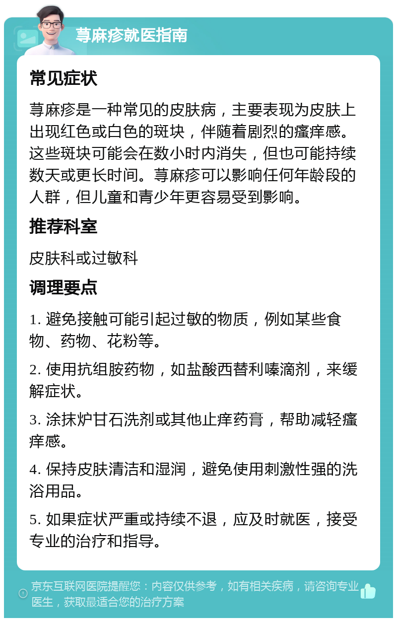 荨麻疹就医指南 常见症状 荨麻疹是一种常见的皮肤病，主要表现为皮肤上出现红色或白色的斑块，伴随着剧烈的瘙痒感。这些斑块可能会在数小时内消失，但也可能持续数天或更长时间。荨麻疹可以影响任何年龄段的人群，但儿童和青少年更容易受到影响。 推荐科室 皮肤科或过敏科 调理要点 1. 避免接触可能引起过敏的物质，例如某些食物、药物、花粉等。 2. 使用抗组胺药物，如盐酸西替利嗪滴剂，来缓解症状。 3. 涂抹炉甘石洗剂或其他止痒药膏，帮助减轻瘙痒感。 4. 保持皮肤清洁和湿润，避免使用刺激性强的洗浴用品。 5. 如果症状严重或持续不退，应及时就医，接受专业的治疗和指导。