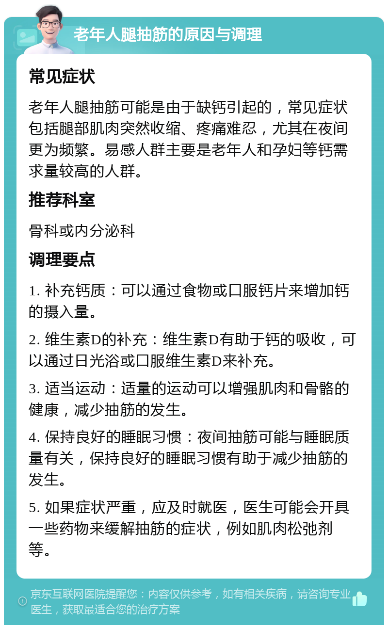 老年人腿抽筋的原因与调理 常见症状 老年人腿抽筋可能是由于缺钙引起的，常见症状包括腿部肌肉突然收缩、疼痛难忍，尤其在夜间更为频繁。易感人群主要是老年人和孕妇等钙需求量较高的人群。 推荐科室 骨科或内分泌科 调理要点 1. 补充钙质：可以通过食物或口服钙片来增加钙的摄入量。 2. 维生素D的补充：维生素D有助于钙的吸收，可以通过日光浴或口服维生素D来补充。 3. 适当运动：适量的运动可以增强肌肉和骨骼的健康，减少抽筋的发生。 4. 保持良好的睡眠习惯：夜间抽筋可能与睡眠质量有关，保持良好的睡眠习惯有助于减少抽筋的发生。 5. 如果症状严重，应及时就医，医生可能会开具一些药物来缓解抽筋的症状，例如肌肉松弛剂等。