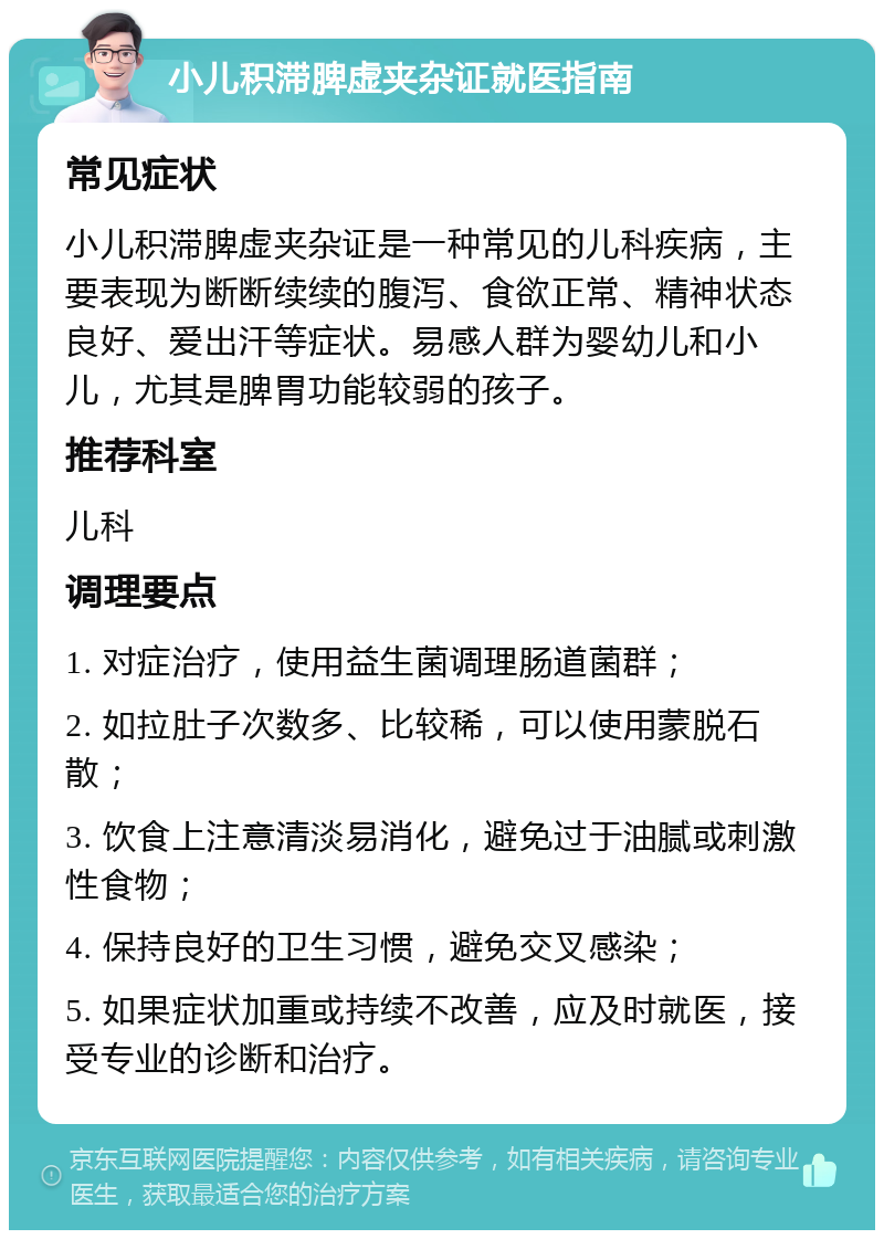 小儿积滞脾虚夹杂证就医指南 常见症状 小儿积滞脾虚夹杂证是一种常见的儿科疾病，主要表现为断断续续的腹泻、食欲正常、精神状态良好、爱出汗等症状。易感人群为婴幼儿和小儿，尤其是脾胃功能较弱的孩子。 推荐科室 儿科 调理要点 1. 对症治疗，使用益生菌调理肠道菌群； 2. 如拉肚子次数多、比较稀，可以使用蒙脱石散； 3. 饮食上注意清淡易消化，避免过于油腻或刺激性食物； 4. 保持良好的卫生习惯，避免交叉感染； 5. 如果症状加重或持续不改善，应及时就医，接受专业的诊断和治疗。