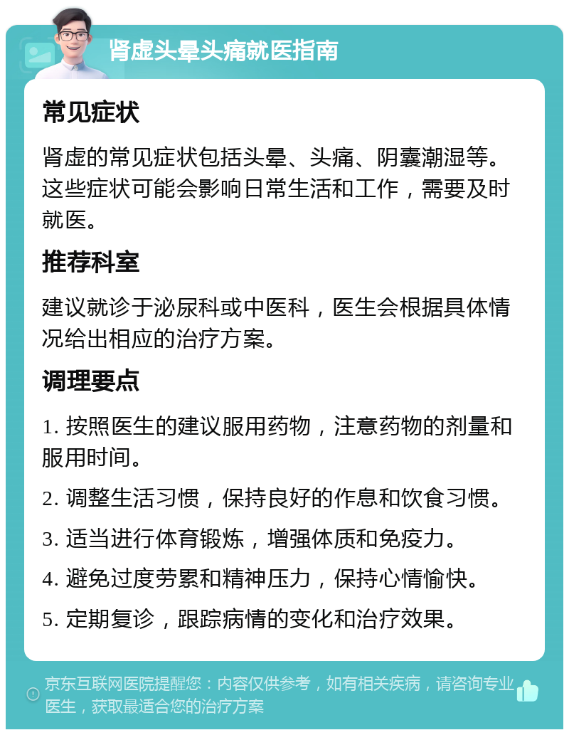 肾虚头晕头痛就医指南 常见症状 肾虚的常见症状包括头晕、头痛、阴囊潮湿等。这些症状可能会影响日常生活和工作，需要及时就医。 推荐科室 建议就诊于泌尿科或中医科，医生会根据具体情况给出相应的治疗方案。 调理要点 1. 按照医生的建议服用药物，注意药物的剂量和服用时间。 2. 调整生活习惯，保持良好的作息和饮食习惯。 3. 适当进行体育锻炼，增强体质和免疫力。 4. 避免过度劳累和精神压力，保持心情愉快。 5. 定期复诊，跟踪病情的变化和治疗效果。