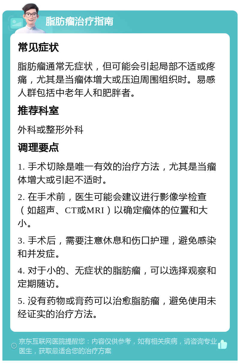 脂肪瘤治疗指南 常见症状 脂肪瘤通常无症状，但可能会引起局部不适或疼痛，尤其是当瘤体增大或压迫周围组织时。易感人群包括中老年人和肥胖者。 推荐科室 外科或整形外科 调理要点 1. 手术切除是唯一有效的治疗方法，尤其是当瘤体增大或引起不适时。 2. 在手术前，医生可能会建议进行影像学检查（如超声、CT或MRI）以确定瘤体的位置和大小。 3. 手术后，需要注意休息和伤口护理，避免感染和并发症。 4. 对于小的、无症状的脂肪瘤，可以选择观察和定期随访。 5. 没有药物或膏药可以治愈脂肪瘤，避免使用未经证实的治疗方法。