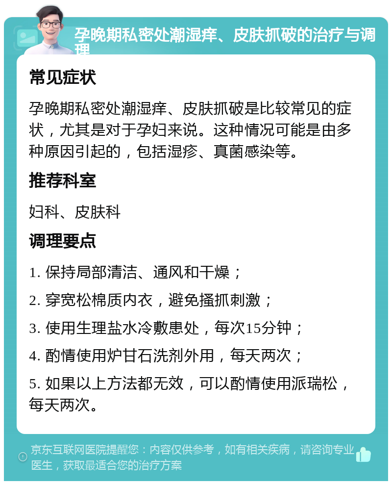 孕晚期私密处潮湿痒、皮肤抓破的治疗与调理 常见症状 孕晚期私密处潮湿痒、皮肤抓破是比较常见的症状，尤其是对于孕妇来说。这种情况可能是由多种原因引起的，包括湿疹、真菌感染等。 推荐科室 妇科、皮肤科 调理要点 1. 保持局部清洁、通风和干燥； 2. 穿宽松棉质内衣，避免搔抓刺激； 3. 使用生理盐水冷敷患处，每次15分钟； 4. 酌情使用炉甘石洗剂外用，每天两次； 5. 如果以上方法都无效，可以酌情使用派瑞松，每天两次。