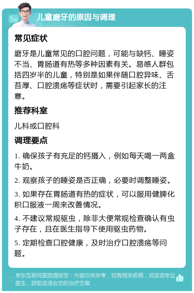 儿童磨牙的原因与调理 常见症状 磨牙是儿童常见的口腔问题，可能与缺钙、睡姿不当、胃肠道有热等多种因素有关。易感人群包括四岁半的儿童，特别是如果伴随口腔异味、舌苔厚、口腔溃疡等症状时，需要引起家长的注意。 推荐科室 儿科或口腔科 调理要点 1. 确保孩子有充足的钙摄入，例如每天喝一两盒牛奶。 2. 观察孩子的睡姿是否正确，必要时调整睡姿。 3. 如果存在胃肠道有热的症状，可以服用健脾化积口服液一周来改善情况。 4. 不建议常规驱虫，除非大便常规检查确认有虫子存在，且在医生指导下使用驱虫药物。 5. 定期检查口腔健康，及时治疗口腔溃疡等问题。