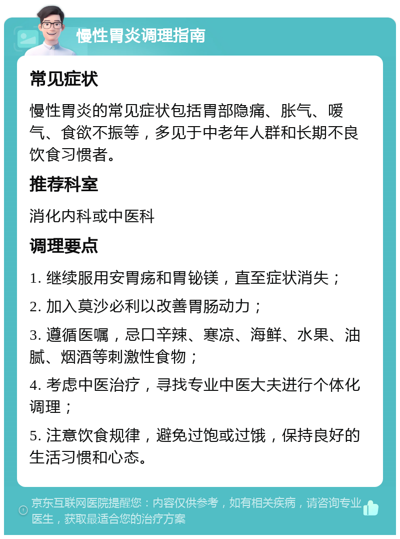 慢性胃炎调理指南 常见症状 慢性胃炎的常见症状包括胃部隐痛、胀气、嗳气、食欲不振等，多见于中老年人群和长期不良饮食习惯者。 推荐科室 消化内科或中医科 调理要点 1. 继续服用安胃疡和胃铋镁，直至症状消失； 2. 加入莫沙必利以改善胃肠动力； 3. 遵循医嘱，忌口辛辣、寒凉、海鲜、水果、油腻、烟酒等刺激性食物； 4. 考虑中医治疗，寻找专业中医大夫进行个体化调理； 5. 注意饮食规律，避免过饱或过饿，保持良好的生活习惯和心态。