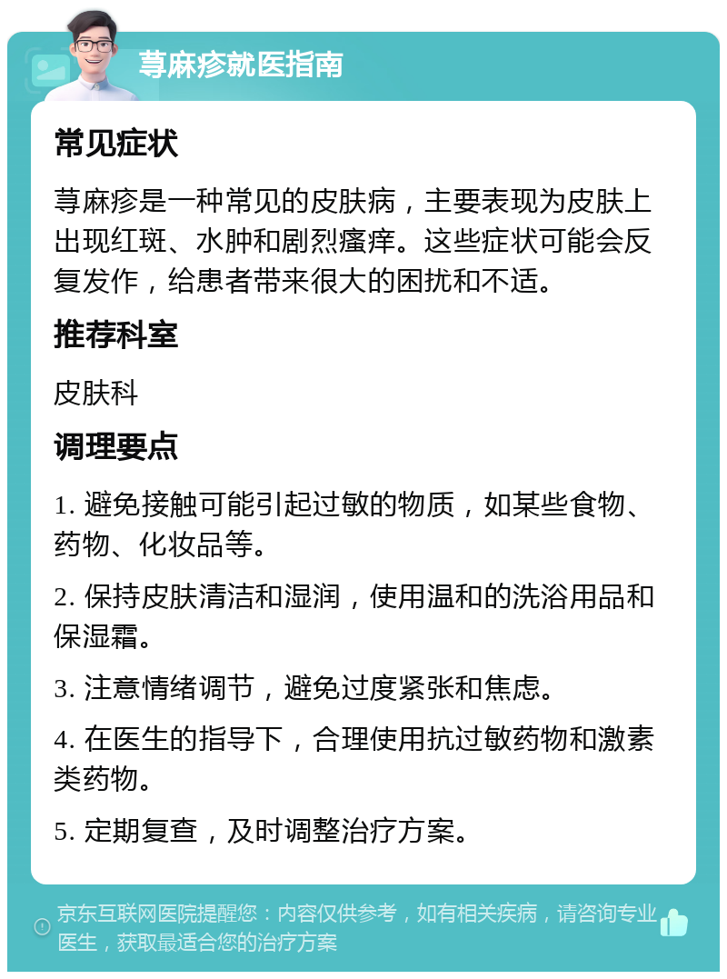 荨麻疹就医指南 常见症状 荨麻疹是一种常见的皮肤病，主要表现为皮肤上出现红斑、水肿和剧烈瘙痒。这些症状可能会反复发作，给患者带来很大的困扰和不适。 推荐科室 皮肤科 调理要点 1. 避免接触可能引起过敏的物质，如某些食物、药物、化妆品等。 2. 保持皮肤清洁和湿润，使用温和的洗浴用品和保湿霜。 3. 注意情绪调节，避免过度紧张和焦虑。 4. 在医生的指导下，合理使用抗过敏药物和激素类药物。 5. 定期复查，及时调整治疗方案。