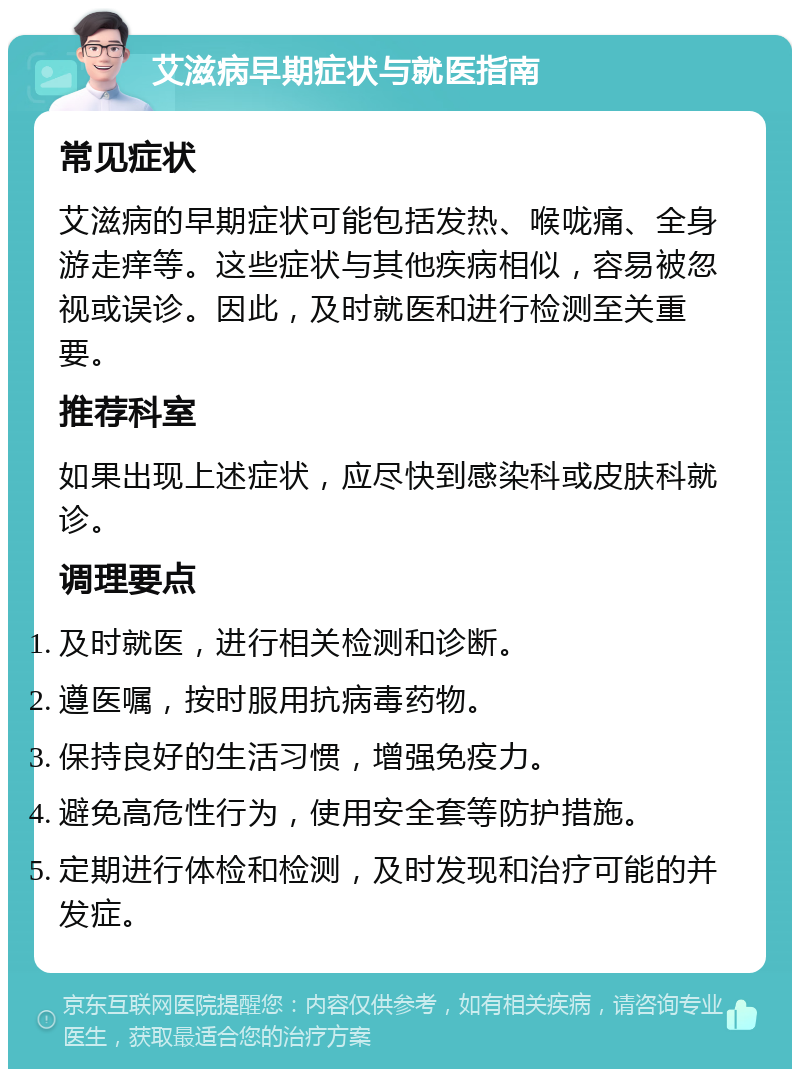 艾滋病早期症状与就医指南 常见症状 艾滋病的早期症状可能包括发热、喉咙痛、全身游走痒等。这些症状与其他疾病相似，容易被忽视或误诊。因此，及时就医和进行检测至关重要。 推荐科室 如果出现上述症状，应尽快到感染科或皮肤科就诊。 调理要点 及时就医，进行相关检测和诊断。 遵医嘱，按时服用抗病毒药物。 保持良好的生活习惯，增强免疫力。 避免高危性行为，使用安全套等防护措施。 定期进行体检和检测，及时发现和治疗可能的并发症。