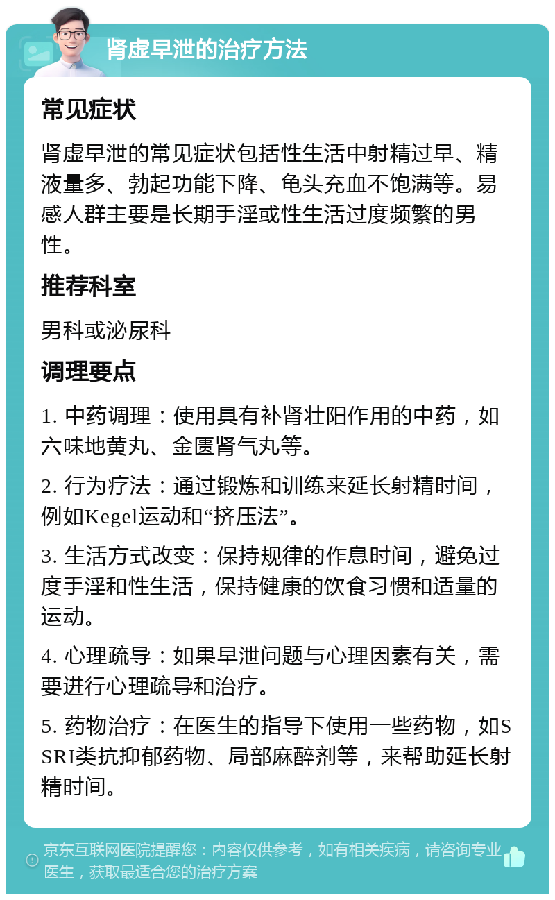 肾虚早泄的治疗方法 常见症状 肾虚早泄的常见症状包括性生活中射精过早、精液量多、勃起功能下降、龟头充血不饱满等。易感人群主要是长期手淫或性生活过度频繁的男性。 推荐科室 男科或泌尿科 调理要点 1. 中药调理：使用具有补肾壮阳作用的中药，如六味地黄丸、金匮肾气丸等。 2. 行为疗法：通过锻炼和训练来延长射精时间，例如Kegel运动和“挤压法”。 3. 生活方式改变：保持规律的作息时间，避免过度手淫和性生活，保持健康的饮食习惯和适量的运动。 4. 心理疏导：如果早泄问题与心理因素有关，需要进行心理疏导和治疗。 5. 药物治疗：在医生的指导下使用一些药物，如SSRI类抗抑郁药物、局部麻醉剂等，来帮助延长射精时间。