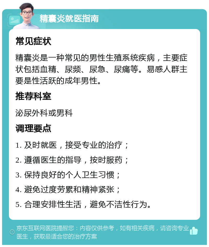 精囊炎就医指南 常见症状 精囊炎是一种常见的男性生殖系统疾病，主要症状包括血精、尿频、尿急、尿痛等。易感人群主要是性活跃的成年男性。 推荐科室 泌尿外科或男科 调理要点 1. 及时就医，接受专业的治疗； 2. 遵循医生的指导，按时服药； 3. 保持良好的个人卫生习惯； 4. 避免过度劳累和精神紧张； 5. 合理安排性生活，避免不洁性行为。