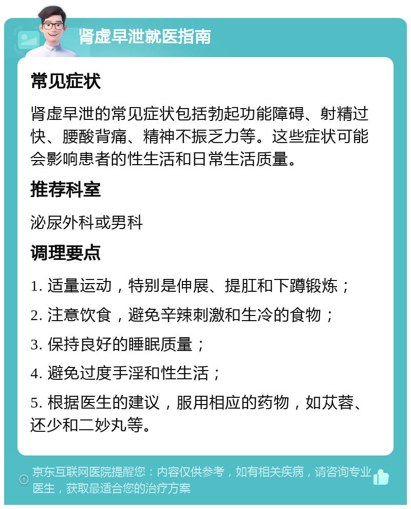 肾虚早泄就医指南 常见症状 肾虚早泄的常见症状包括勃起功能障碍、射精过快、腰酸背痛、精神不振乏力等。这些症状可能会影响患者的性生活和日常生活质量。 推荐科室 泌尿外科或男科 调理要点 1. 适量运动，特别是伸展、提肛和下蹲锻炼； 2. 注意饮食，避免辛辣刺激和生冷的食物； 3. 保持良好的睡眠质量； 4. 避免过度手淫和性生活； 5. 根据医生的建议，服用相应的药物，如苁蓉、还少和二妙丸等。