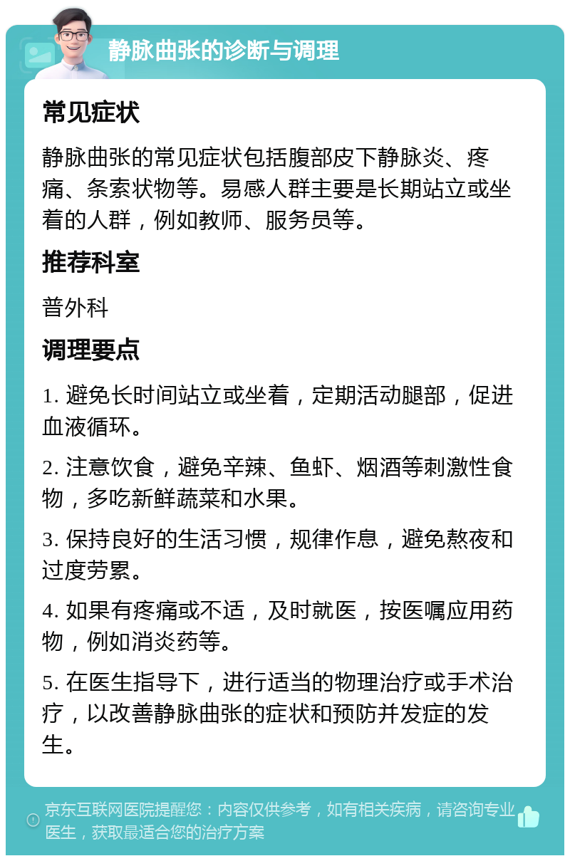 静脉曲张的诊断与调理 常见症状 静脉曲张的常见症状包括腹部皮下静脉炎、疼痛、条索状物等。易感人群主要是长期站立或坐着的人群，例如教师、服务员等。 推荐科室 普外科 调理要点 1. 避免长时间站立或坐着，定期活动腿部，促进血液循环。 2. 注意饮食，避免辛辣、鱼虾、烟酒等刺激性食物，多吃新鲜蔬菜和水果。 3. 保持良好的生活习惯，规律作息，避免熬夜和过度劳累。 4. 如果有疼痛或不适，及时就医，按医嘱应用药物，例如消炎药等。 5. 在医生指导下，进行适当的物理治疗或手术治疗，以改善静脉曲张的症状和预防并发症的发生。