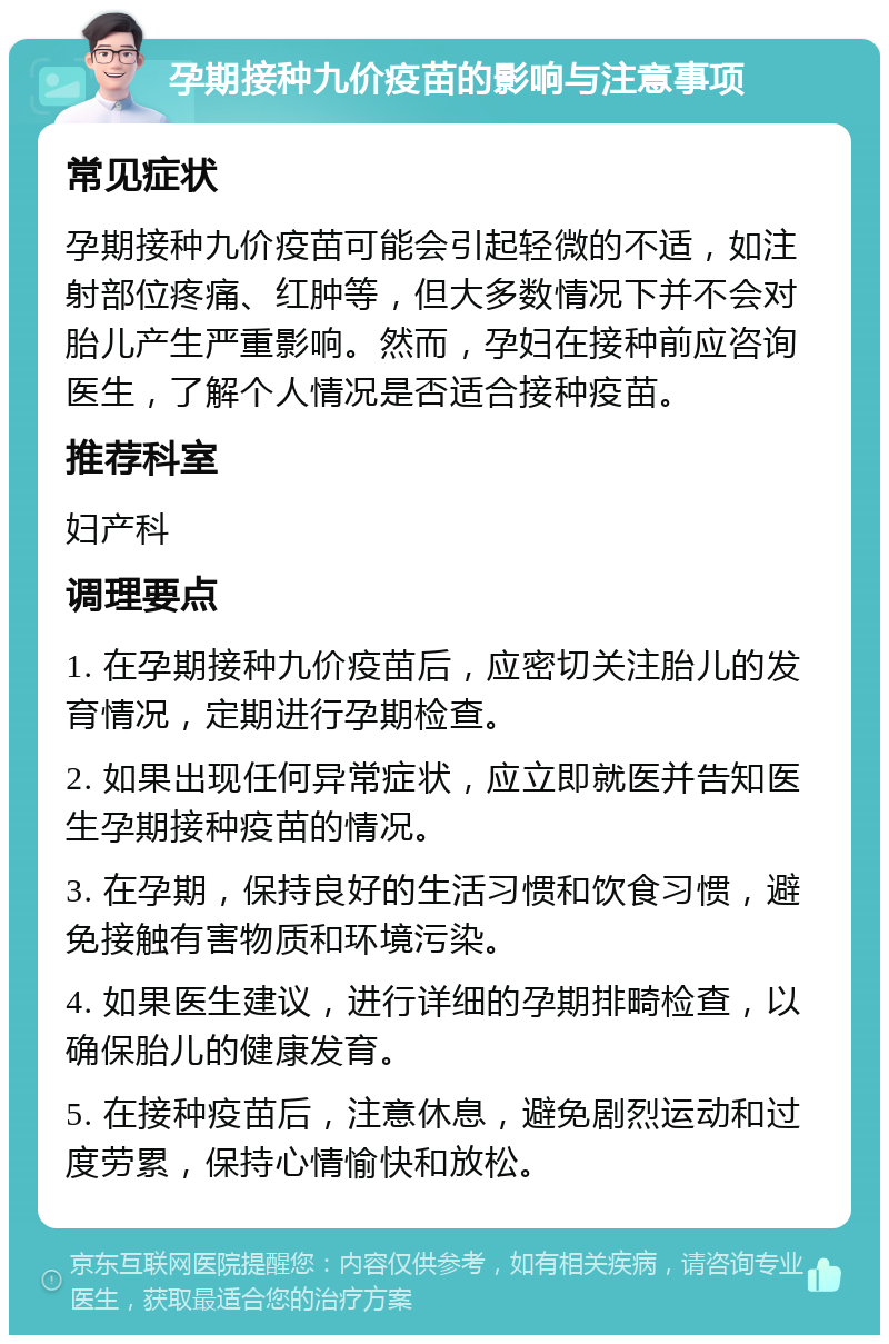 孕期接种九价疫苗的影响与注意事项 常见症状 孕期接种九价疫苗可能会引起轻微的不适，如注射部位疼痛、红肿等，但大多数情况下并不会对胎儿产生严重影响。然而，孕妇在接种前应咨询医生，了解个人情况是否适合接种疫苗。 推荐科室 妇产科 调理要点 1. 在孕期接种九价疫苗后，应密切关注胎儿的发育情况，定期进行孕期检查。 2. 如果出现任何异常症状，应立即就医并告知医生孕期接种疫苗的情况。 3. 在孕期，保持良好的生活习惯和饮食习惯，避免接触有害物质和环境污染。 4. 如果医生建议，进行详细的孕期排畸检查，以确保胎儿的健康发育。 5. 在接种疫苗后，注意休息，避免剧烈运动和过度劳累，保持心情愉快和放松。