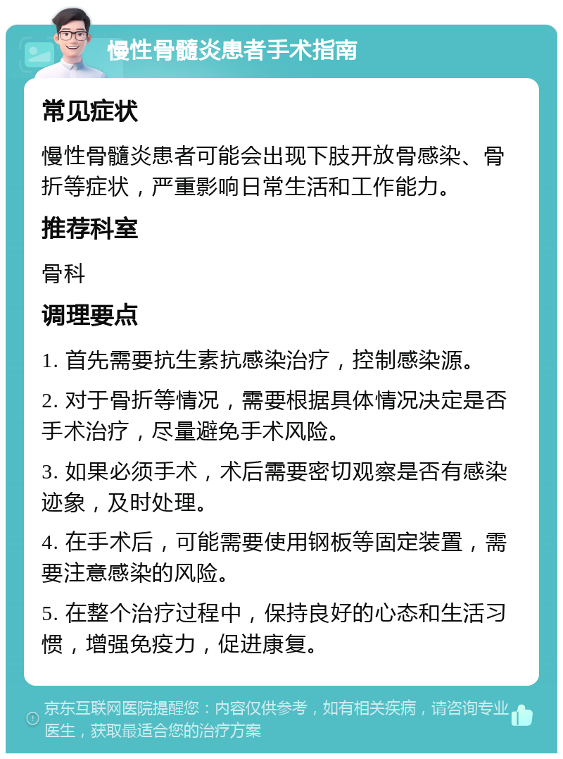 慢性骨髓炎患者手术指南 常见症状 慢性骨髓炎患者可能会出现下肢开放骨感染、骨折等症状，严重影响日常生活和工作能力。 推荐科室 骨科 调理要点 1. 首先需要抗生素抗感染治疗，控制感染源。 2. 对于骨折等情况，需要根据具体情况决定是否手术治疗，尽量避免手术风险。 3. 如果必须手术，术后需要密切观察是否有感染迹象，及时处理。 4. 在手术后，可能需要使用钢板等固定装置，需要注意感染的风险。 5. 在整个治疗过程中，保持良好的心态和生活习惯，增强免疫力，促进康复。