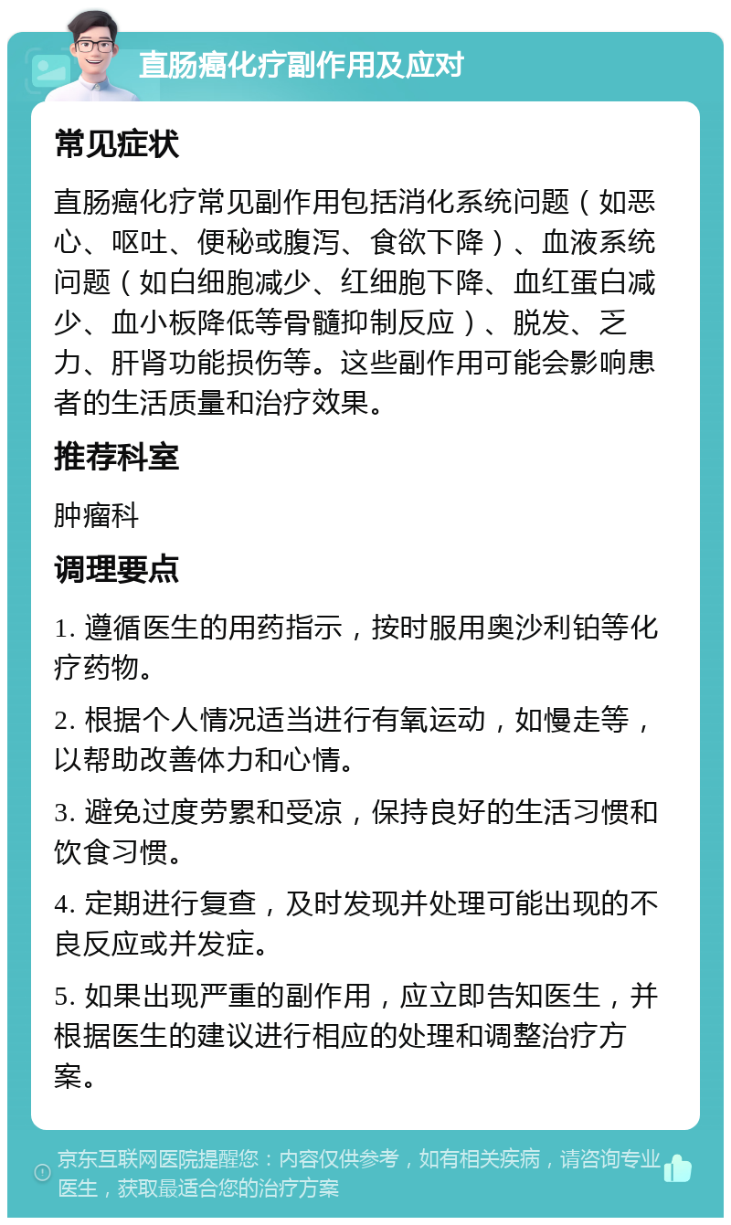 直肠癌化疗副作用及应对 常见症状 直肠癌化疗常见副作用包括消化系统问题（如恶心、呕吐、便秘或腹泻、食欲下降）、血液系统问题（如白细胞减少、红细胞下降、血红蛋白减少、血小板降低等骨髓抑制反应）、脱发、乏力、肝肾功能损伤等。这些副作用可能会影响患者的生活质量和治疗效果。 推荐科室 肿瘤科 调理要点 1. 遵循医生的用药指示，按时服用奥沙利铂等化疗药物。 2. 根据个人情况适当进行有氧运动，如慢走等，以帮助改善体力和心情。 3. 避免过度劳累和受凉，保持良好的生活习惯和饮食习惯。 4. 定期进行复查，及时发现并处理可能出现的不良反应或并发症。 5. 如果出现严重的副作用，应立即告知医生，并根据医生的建议进行相应的处理和调整治疗方案。