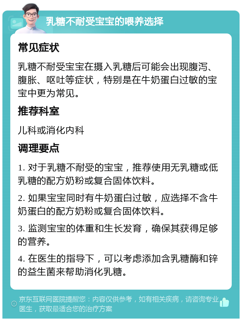 乳糖不耐受宝宝的喂养选择 常见症状 乳糖不耐受宝宝在摄入乳糖后可能会出现腹泻、腹胀、呕吐等症状，特别是在牛奶蛋白过敏的宝宝中更为常见。 推荐科室 儿科或消化内科 调理要点 1. 对于乳糖不耐受的宝宝，推荐使用无乳糖或低乳糖的配方奶粉或复合固体饮料。 2. 如果宝宝同时有牛奶蛋白过敏，应选择不含牛奶蛋白的配方奶粉或复合固体饮料。 3. 监测宝宝的体重和生长发育，确保其获得足够的营养。 4. 在医生的指导下，可以考虑添加含乳糖酶和锌的益生菌来帮助消化乳糖。