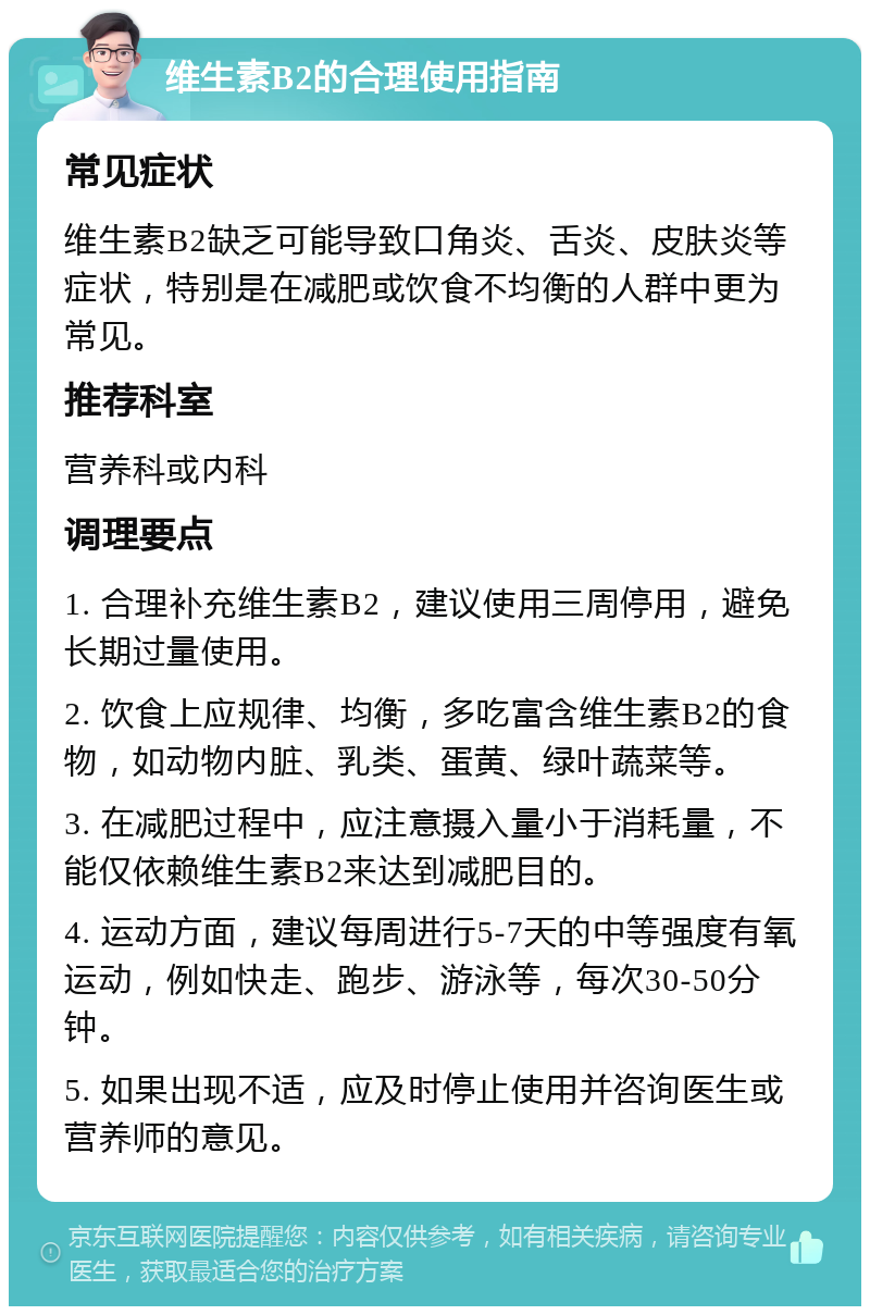 维生素B2的合理使用指南 常见症状 维生素B2缺乏可能导致口角炎、舌炎、皮肤炎等症状，特别是在减肥或饮食不均衡的人群中更为常见。 推荐科室 营养科或内科 调理要点 1. 合理补充维生素B2，建议使用三周停用，避免长期过量使用。 2. 饮食上应规律、均衡，多吃富含维生素B2的食物，如动物内脏、乳类、蛋黄、绿叶蔬菜等。 3. 在减肥过程中，应注意摄入量小于消耗量，不能仅依赖维生素B2来达到减肥目的。 4. 运动方面，建议每周进行5-7天的中等强度有氧运动，例如快走、跑步、游泳等，每次30-50分钟。 5. 如果出现不适，应及时停止使用并咨询医生或营养师的意见。