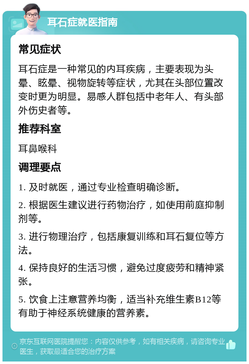 耳石症就医指南 常见症状 耳石症是一种常见的内耳疾病，主要表现为头晕、眩晕、视物旋转等症状，尤其在头部位置改变时更为明显。易感人群包括中老年人、有头部外伤史者等。 推荐科室 耳鼻喉科 调理要点 1. 及时就医，通过专业检查明确诊断。 2. 根据医生建议进行药物治疗，如使用前庭抑制剂等。 3. 进行物理治疗，包括康复训练和耳石复位等方法。 4. 保持良好的生活习惯，避免过度疲劳和精神紧张。 5. 饮食上注意营养均衡，适当补充维生素B12等有助于神经系统健康的营养素。