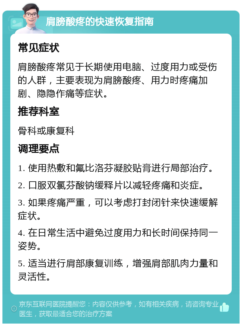 肩膀酸疼的快速恢复指南 常见症状 肩膀酸疼常见于长期使用电脑、过度用力或受伤的人群，主要表现为肩膀酸疼、用力时疼痛加剧、隐隐作痛等症状。 推荐科室 骨科或康复科 调理要点 1. 使用热敷和氟比洛芬凝胶贴膏进行局部治疗。 2. 口服双氯芬酸钠缓释片以减轻疼痛和炎症。 3. 如果疼痛严重，可以考虑打封闭针来快速缓解症状。 4. 在日常生活中避免过度用力和长时间保持同一姿势。 5. 适当进行肩部康复训练，增强肩部肌肉力量和灵活性。