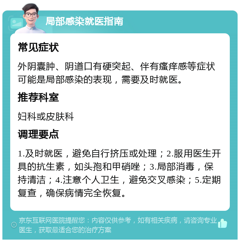 局部感染就医指南 常见症状 外阴囊肿、阴道口有硬突起、伴有瘙痒感等症状可能是局部感染的表现，需要及时就医。 推荐科室 妇科或皮肤科 调理要点 1.及时就医，避免自行挤压或处理；2.服用医生开具的抗生素，如头孢和甲硝唑；3.局部消毒，保持清洁；4.注意个人卫生，避免交叉感染；5.定期复查，确保病情完全恢复。