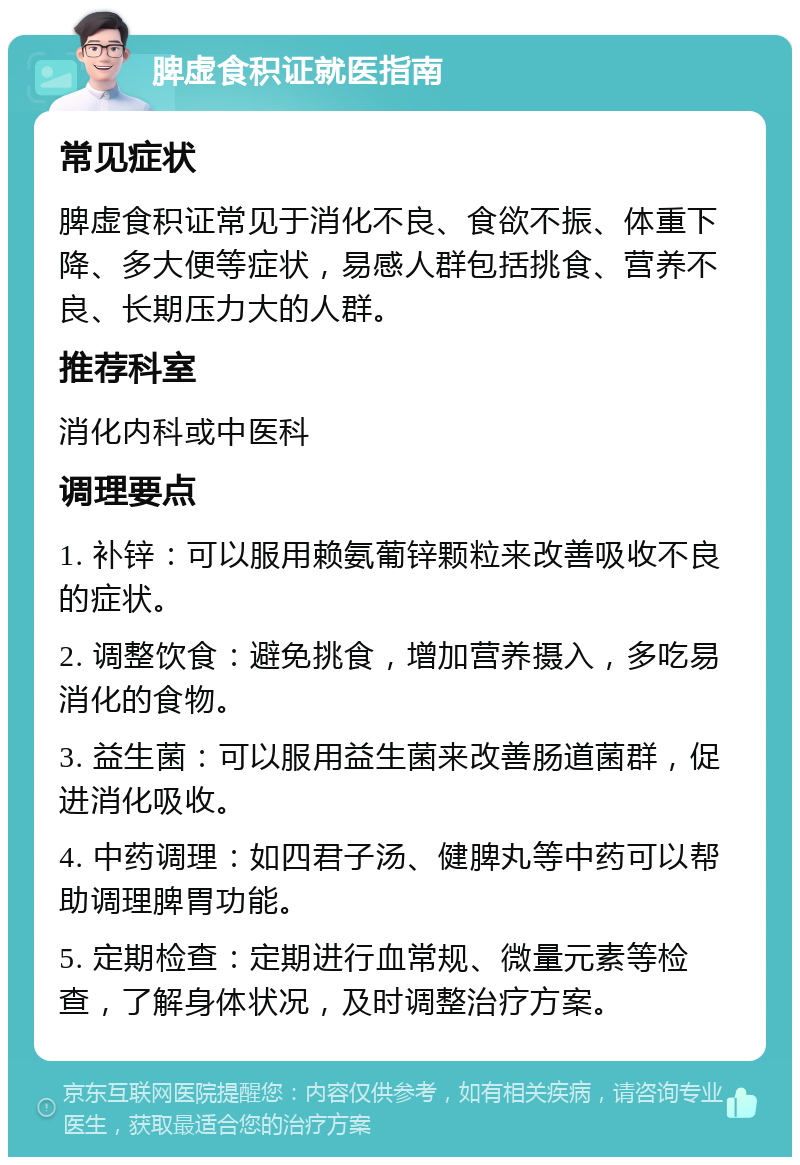 脾虚食积证就医指南 常见症状 脾虚食积证常见于消化不良、食欲不振、体重下降、多大便等症状，易感人群包括挑食、营养不良、长期压力大的人群。 推荐科室 消化内科或中医科 调理要点 1. 补锌：可以服用赖氨葡锌颗粒来改善吸收不良的症状。 2. 调整饮食：避免挑食，增加营养摄入，多吃易消化的食物。 3. 益生菌：可以服用益生菌来改善肠道菌群，促进消化吸收。 4. 中药调理：如四君子汤、健脾丸等中药可以帮助调理脾胃功能。 5. 定期检查：定期进行血常规、微量元素等检查，了解身体状况，及时调整治疗方案。