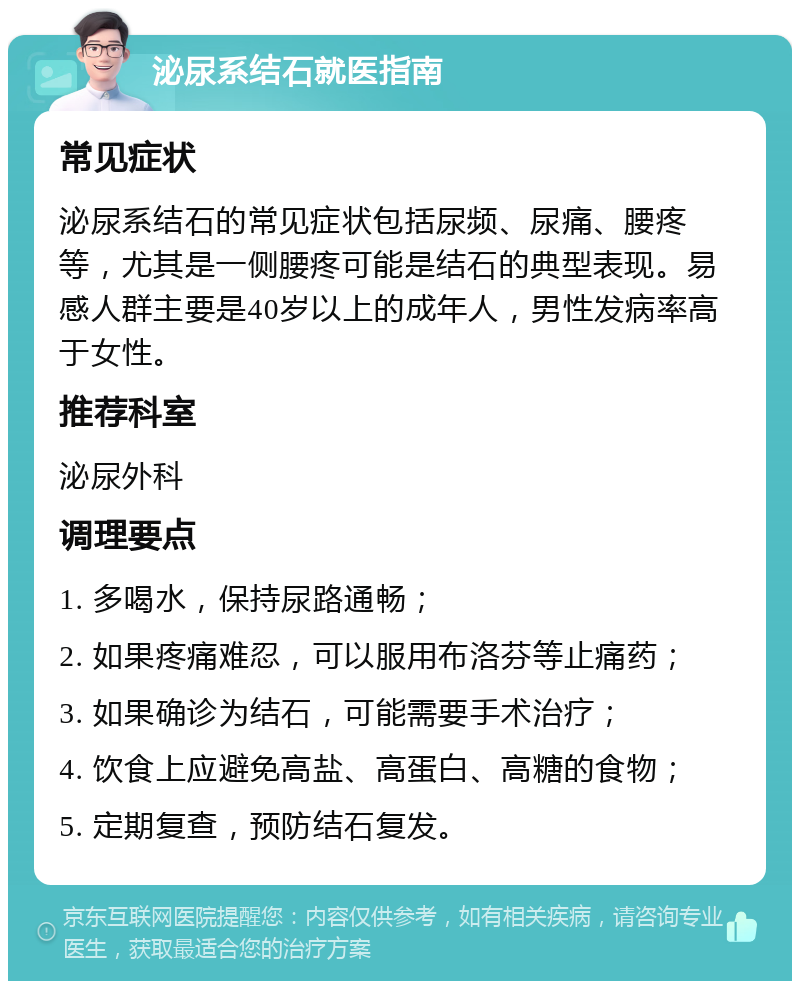 泌尿系结石就医指南 常见症状 泌尿系结石的常见症状包括尿频、尿痛、腰疼等，尤其是一侧腰疼可能是结石的典型表现。易感人群主要是40岁以上的成年人，男性发病率高于女性。 推荐科室 泌尿外科 调理要点 1. 多喝水，保持尿路通畅； 2. 如果疼痛难忍，可以服用布洛芬等止痛药； 3. 如果确诊为结石，可能需要手术治疗； 4. 饮食上应避免高盐、高蛋白、高糖的食物； 5. 定期复查，预防结石复发。