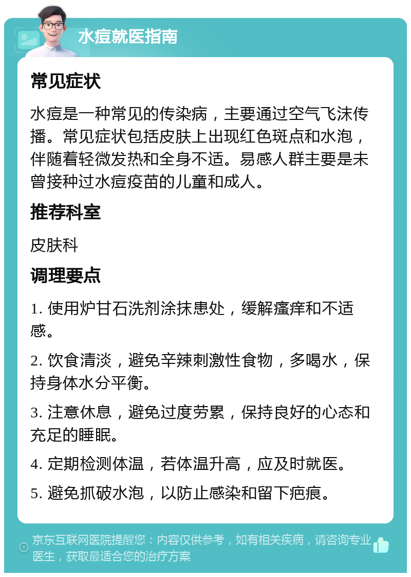 水痘就医指南 常见症状 水痘是一种常见的传染病，主要通过空气飞沫传播。常见症状包括皮肤上出现红色斑点和水泡，伴随着轻微发热和全身不适。易感人群主要是未曾接种过水痘疫苗的儿童和成人。 推荐科室 皮肤科 调理要点 1. 使用炉甘石洗剂涂抹患处，缓解瘙痒和不适感。 2. 饮食清淡，避免辛辣刺激性食物，多喝水，保持身体水分平衡。 3. 注意休息，避免过度劳累，保持良好的心态和充足的睡眠。 4. 定期检测体温，若体温升高，应及时就医。 5. 避免抓破水泡，以防止感染和留下疤痕。