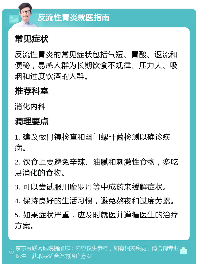 反流性胃炎就医指南 常见症状 反流性胃炎的常见症状包括气短、胃酸、返流和便秘，易感人群为长期饮食不规律、压力大、吸烟和过度饮酒的人群。 推荐科室 消化内科 调理要点 1. 建议做胃镜检查和幽门螺杆菌检测以确诊疾病。 2. 饮食上要避免辛辣、油腻和刺激性食物，多吃易消化的食物。 3. 可以尝试服用摩罗丹等中成药来缓解症状。 4. 保持良好的生活习惯，避免熬夜和过度劳累。 5. 如果症状严重，应及时就医并遵循医生的治疗方案。