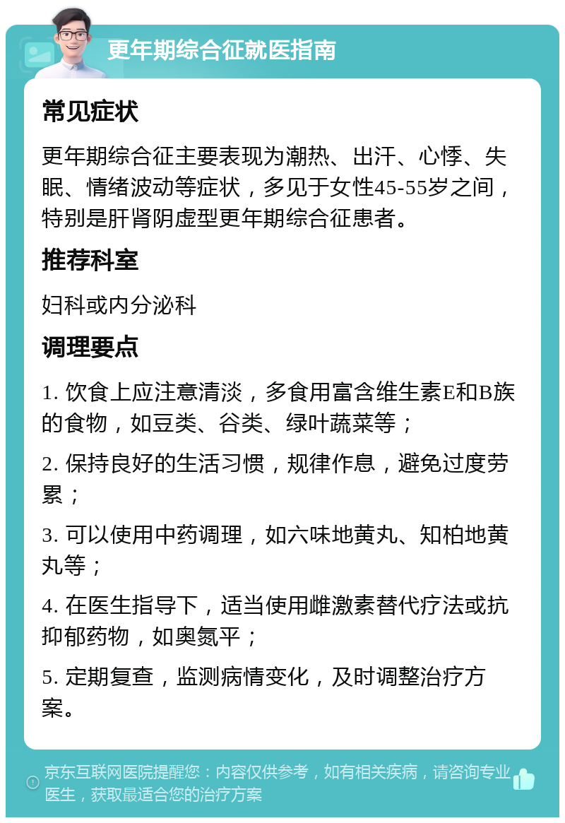 更年期综合征就医指南 常见症状 更年期综合征主要表现为潮热、出汗、心悸、失眠、情绪波动等症状，多见于女性45-55岁之间，特别是肝肾阴虚型更年期综合征患者。 推荐科室 妇科或内分泌科 调理要点 1. 饮食上应注意清淡，多食用富含维生素E和B族的食物，如豆类、谷类、绿叶蔬菜等； 2. 保持良好的生活习惯，规律作息，避免过度劳累； 3. 可以使用中药调理，如六味地黄丸、知柏地黄丸等； 4. 在医生指导下，适当使用雌激素替代疗法或抗抑郁药物，如奥氮平； 5. 定期复查，监测病情变化，及时调整治疗方案。