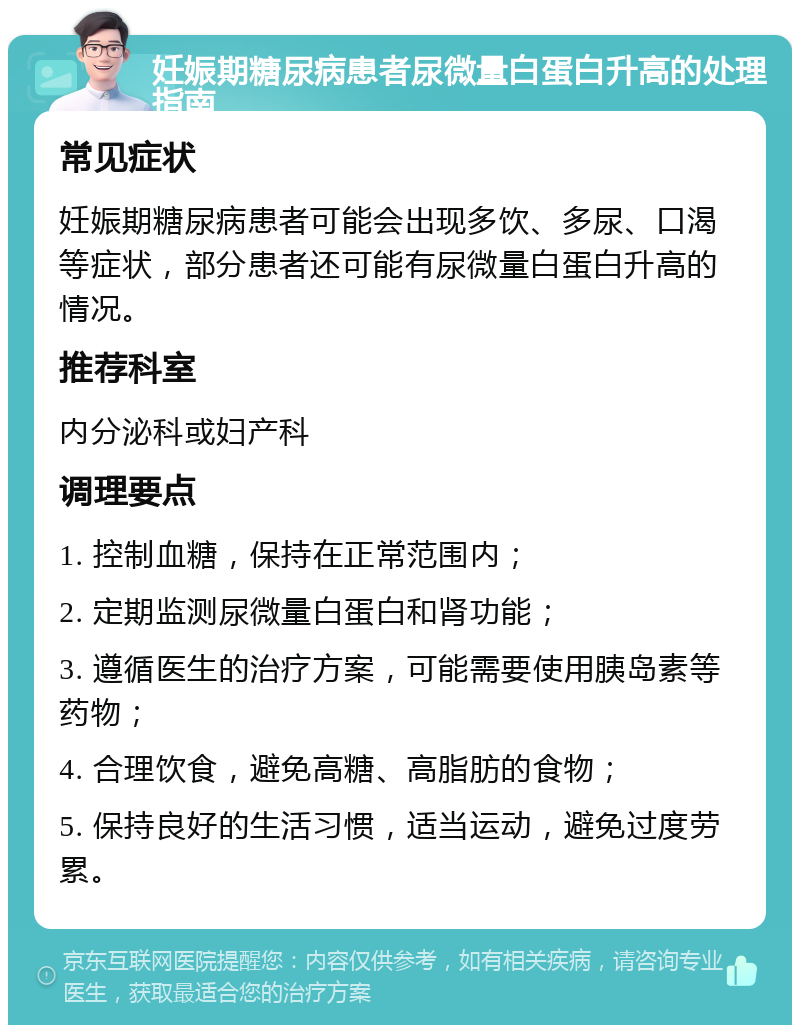 妊娠期糖尿病患者尿微量白蛋白升高的处理指南 常见症状 妊娠期糖尿病患者可能会出现多饮、多尿、口渴等症状，部分患者还可能有尿微量白蛋白升高的情况。 推荐科室 内分泌科或妇产科 调理要点 1. 控制血糖，保持在正常范围内； 2. 定期监测尿微量白蛋白和肾功能； 3. 遵循医生的治疗方案，可能需要使用胰岛素等药物； 4. 合理饮食，避免高糖、高脂肪的食物； 5. 保持良好的生活习惯，适当运动，避免过度劳累。