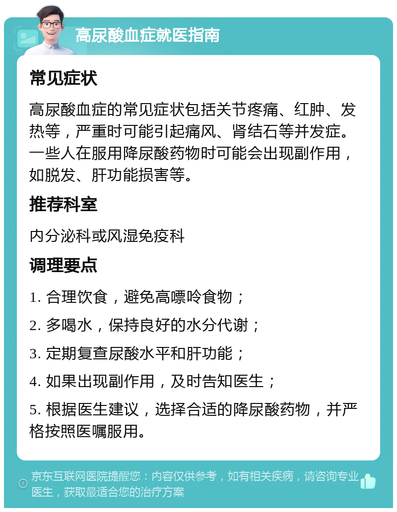 高尿酸血症就医指南 常见症状 高尿酸血症的常见症状包括关节疼痛、红肿、发热等，严重时可能引起痛风、肾结石等并发症。一些人在服用降尿酸药物时可能会出现副作用，如脱发、肝功能损害等。 推荐科室 内分泌科或风湿免疫科 调理要点 1. 合理饮食，避免高嘌呤食物； 2. 多喝水，保持良好的水分代谢； 3. 定期复查尿酸水平和肝功能； 4. 如果出现副作用，及时告知医生； 5. 根据医生建议，选择合适的降尿酸药物，并严格按照医嘱服用。