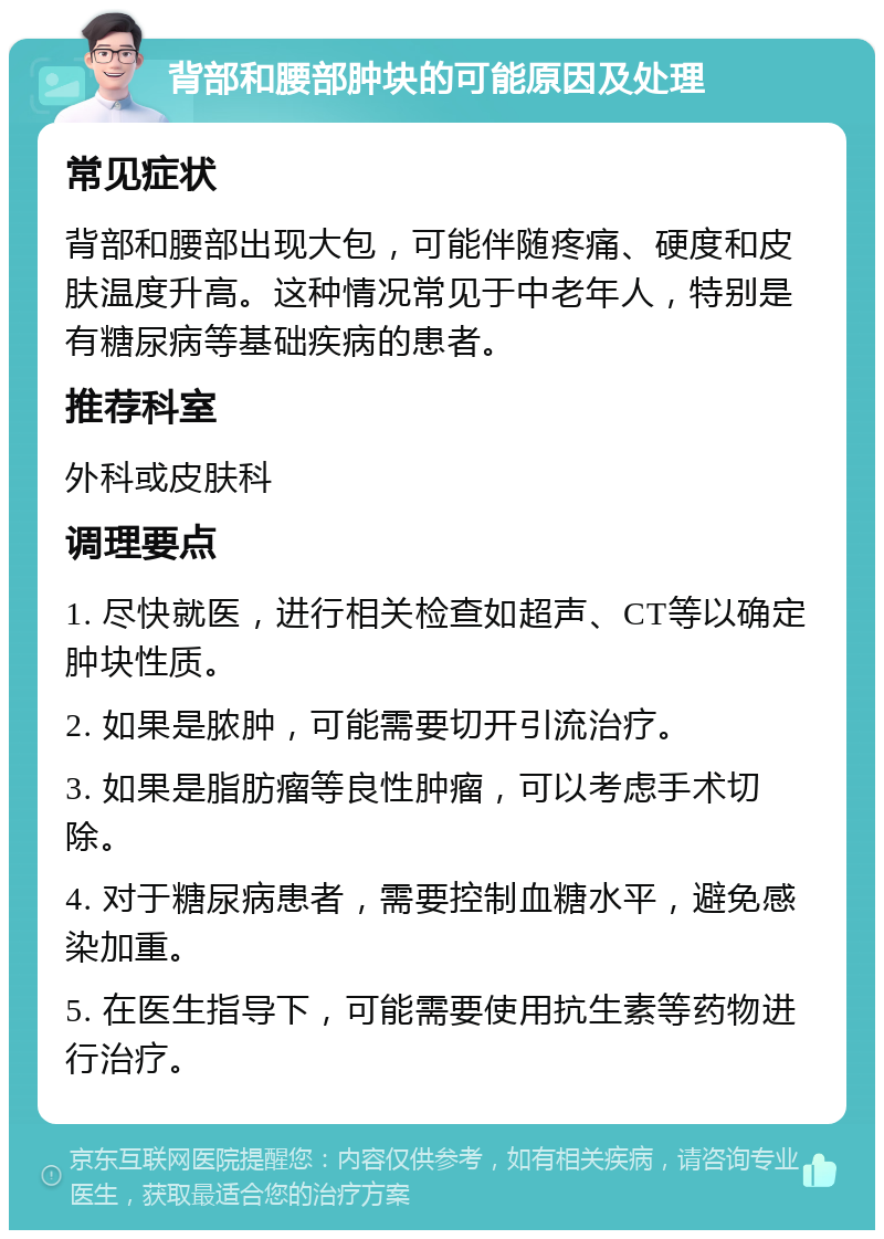 背部和腰部肿块的可能原因及处理 常见症状 背部和腰部出现大包，可能伴随疼痛、硬度和皮肤温度升高。这种情况常见于中老年人，特别是有糖尿病等基础疾病的患者。 推荐科室 外科或皮肤科 调理要点 1. 尽快就医，进行相关检查如超声、CT等以确定肿块性质。 2. 如果是脓肿，可能需要切开引流治疗。 3. 如果是脂肪瘤等良性肿瘤，可以考虑手术切除。 4. 对于糖尿病患者，需要控制血糖水平，避免感染加重。 5. 在医生指导下，可能需要使用抗生素等药物进行治疗。