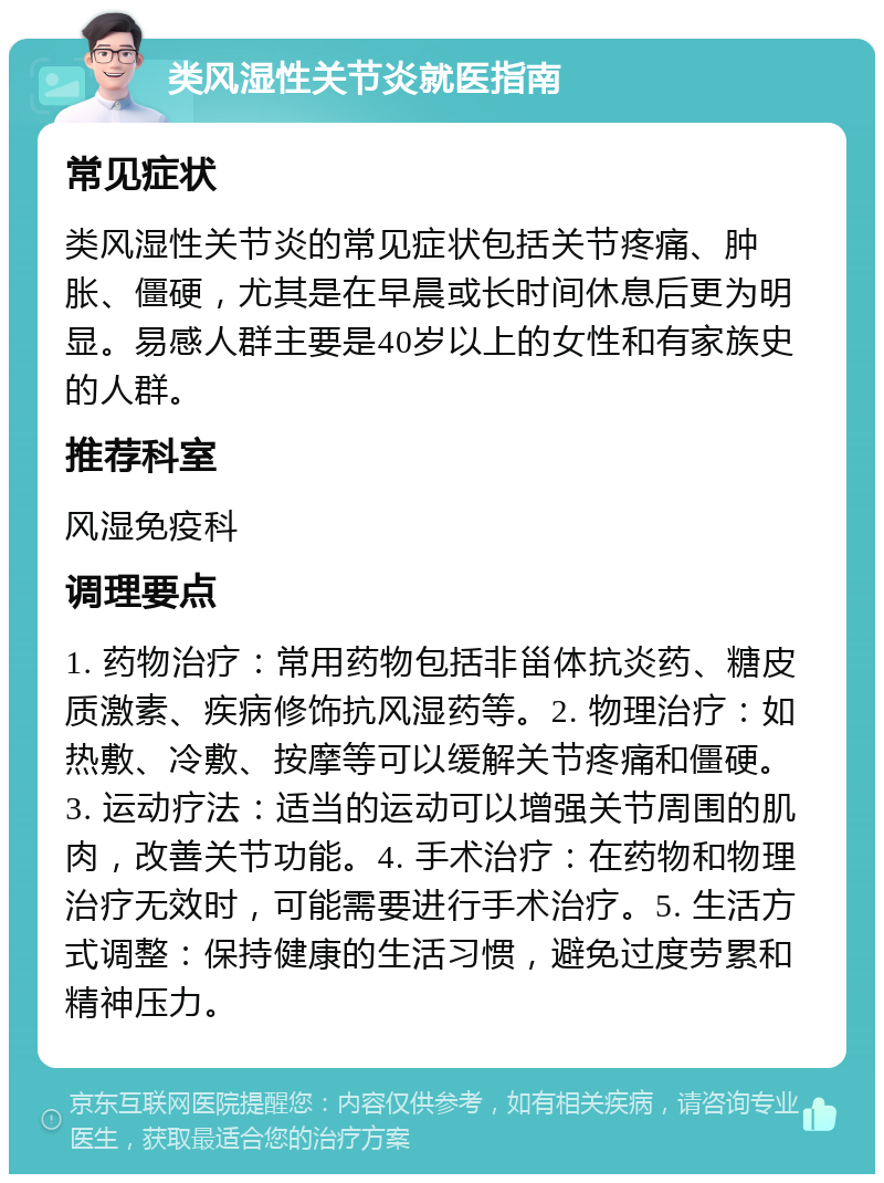 类风湿性关节炎就医指南 常见症状 类风湿性关节炎的常见症状包括关节疼痛、肿胀、僵硬，尤其是在早晨或长时间休息后更为明显。易感人群主要是40岁以上的女性和有家族史的人群。 推荐科室 风湿免疫科 调理要点 1. 药物治疗：常用药物包括非甾体抗炎药、糖皮质激素、疾病修饰抗风湿药等。2. 物理治疗：如热敷、冷敷、按摩等可以缓解关节疼痛和僵硬。3. 运动疗法：适当的运动可以增强关节周围的肌肉，改善关节功能。4. 手术治疗：在药物和物理治疗无效时，可能需要进行手术治疗。5. 生活方式调整：保持健康的生活习惯，避免过度劳累和精神压力。