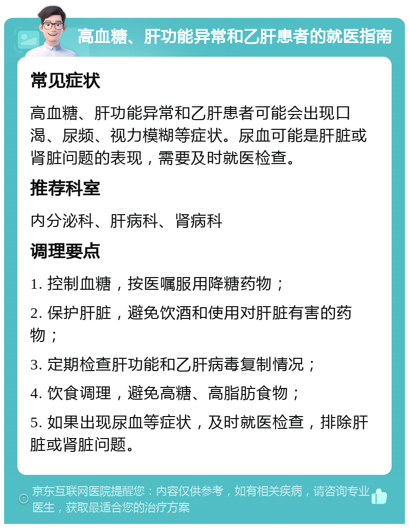 高血糖、肝功能异常和乙肝患者的就医指南 常见症状 高血糖、肝功能异常和乙肝患者可能会出现口渴、尿频、视力模糊等症状。尿血可能是肝脏或肾脏问题的表现，需要及时就医检查。 推荐科室 内分泌科、肝病科、肾病科 调理要点 1. 控制血糖，按医嘱服用降糖药物； 2. 保护肝脏，避免饮酒和使用对肝脏有害的药物； 3. 定期检查肝功能和乙肝病毒复制情况； 4. 饮食调理，避免高糖、高脂肪食物； 5. 如果出现尿血等症状，及时就医检查，排除肝脏或肾脏问题。