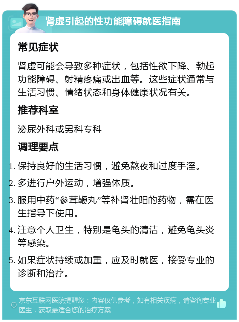 肾虚引起的性功能障碍就医指南 常见症状 肾虚可能会导致多种症状，包括性欲下降、勃起功能障碍、射精疼痛或出血等。这些症状通常与生活习惯、情绪状态和身体健康状况有关。 推荐科室 泌尿外科或男科专科 调理要点 保持良好的生活习惯，避免熬夜和过度手淫。 多进行户外运动，增强体质。 服用中药“参茸鞭丸”等补肾壮阳的药物，需在医生指导下使用。 注意个人卫生，特别是龟头的清洁，避免龟头炎等感染。 如果症状持续或加重，应及时就医，接受专业的诊断和治疗。