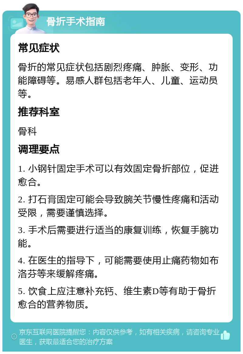 骨折手术指南 常见症状 骨折的常见症状包括剧烈疼痛、肿胀、变形、功能障碍等。易感人群包括老年人、儿童、运动员等。 推荐科室 骨科 调理要点 1. 小钢针固定手术可以有效固定骨折部位，促进愈合。 2. 打石膏固定可能会导致腕关节慢性疼痛和活动受限，需要谨慎选择。 3. 手术后需要进行适当的康复训练，恢复手腕功能。 4. 在医生的指导下，可能需要使用止痛药物如布洛芬等来缓解疼痛。 5. 饮食上应注意补充钙、维生素D等有助于骨折愈合的营养物质。