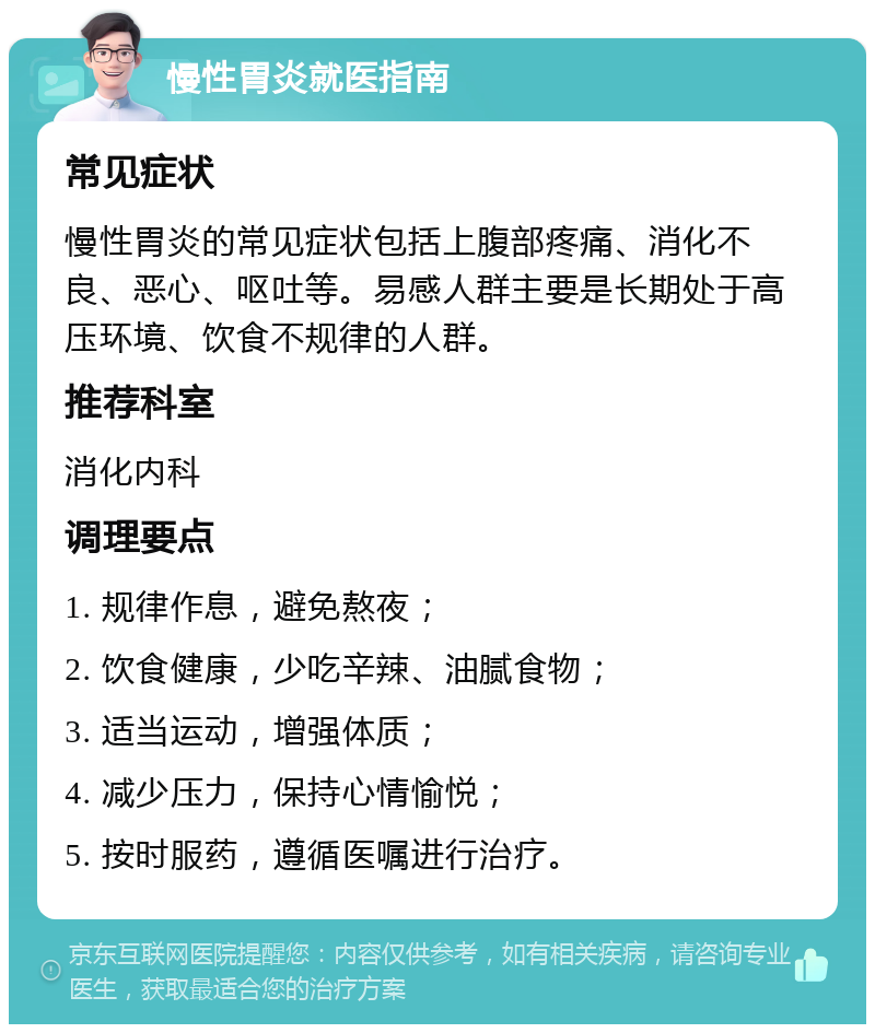 慢性胃炎就医指南 常见症状 慢性胃炎的常见症状包括上腹部疼痛、消化不良、恶心、呕吐等。易感人群主要是长期处于高压环境、饮食不规律的人群。 推荐科室 消化内科 调理要点 1. 规律作息，避免熬夜； 2. 饮食健康，少吃辛辣、油腻食物； 3. 适当运动，增强体质； 4. 减少压力，保持心情愉悦； 5. 按时服药，遵循医嘱进行治疗。