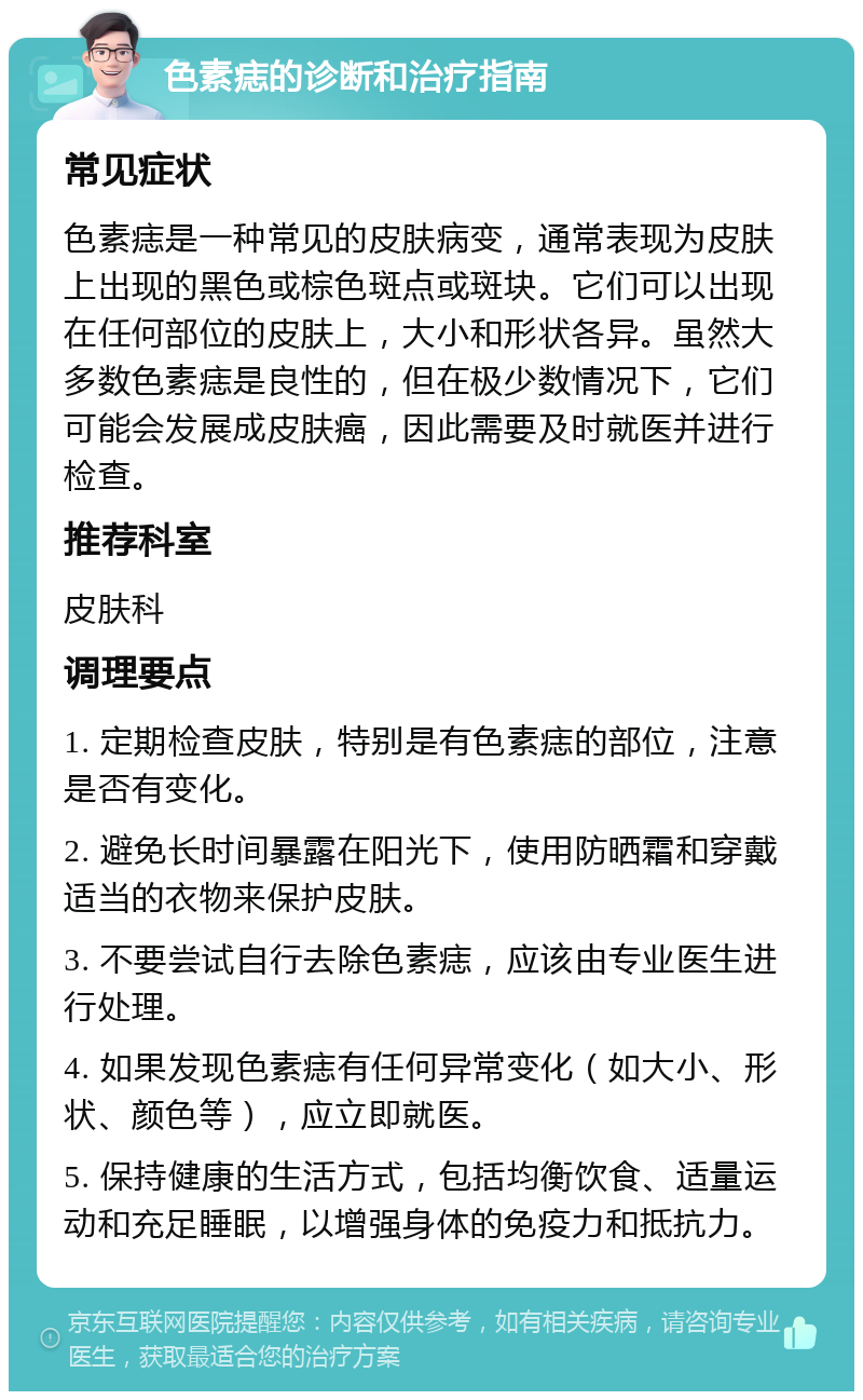 色素痣的诊断和治疗指南 常见症状 色素痣是一种常见的皮肤病变，通常表现为皮肤上出现的黑色或棕色斑点或斑块。它们可以出现在任何部位的皮肤上，大小和形状各异。虽然大多数色素痣是良性的，但在极少数情况下，它们可能会发展成皮肤癌，因此需要及时就医并进行检查。 推荐科室 皮肤科 调理要点 1. 定期检查皮肤，特别是有色素痣的部位，注意是否有变化。 2. 避免长时间暴露在阳光下，使用防晒霜和穿戴适当的衣物来保护皮肤。 3. 不要尝试自行去除色素痣，应该由专业医生进行处理。 4. 如果发现色素痣有任何异常变化（如大小、形状、颜色等），应立即就医。 5. 保持健康的生活方式，包括均衡饮食、适量运动和充足睡眠，以增强身体的免疫力和抵抗力。